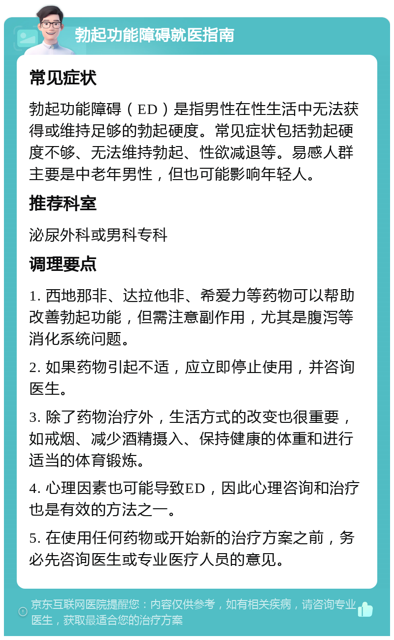 勃起功能障碍就医指南 常见症状 勃起功能障碍（ED）是指男性在性生活中无法获得或维持足够的勃起硬度。常见症状包括勃起硬度不够、无法维持勃起、性欲减退等。易感人群主要是中老年男性，但也可能影响年轻人。 推荐科室 泌尿外科或男科专科 调理要点 1. 西地那非、达拉他非、希爱力等药物可以帮助改善勃起功能，但需注意副作用，尤其是腹泻等消化系统问题。 2. 如果药物引起不适，应立即停止使用，并咨询医生。 3. 除了药物治疗外，生活方式的改变也很重要，如戒烟、减少酒精摄入、保持健康的体重和进行适当的体育锻炼。 4. 心理因素也可能导致ED，因此心理咨询和治疗也是有效的方法之一。 5. 在使用任何药物或开始新的治疗方案之前，务必先咨询医生或专业医疗人员的意见。