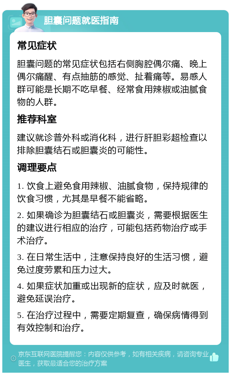 胆囊问题就医指南 常见症状 胆囊问题的常见症状包括右侧胸腔偶尔痛、晚上偶尔痛醒、有点抽筋的感觉、扯着痛等。易感人群可能是长期不吃早餐、经常食用辣椒或油腻食物的人群。 推荐科室 建议就诊普外科或消化科，进行肝胆彩超检查以排除胆囊结石或胆囊炎的可能性。 调理要点 1. 饮食上避免食用辣椒、油腻食物，保持规律的饮食习惯，尤其是早餐不能省略。 2. 如果确诊为胆囊结石或胆囊炎，需要根据医生的建议进行相应的治疗，可能包括药物治疗或手术治疗。 3. 在日常生活中，注意保持良好的生活习惯，避免过度劳累和压力过大。 4. 如果症状加重或出现新的症状，应及时就医，避免延误治疗。 5. 在治疗过程中，需要定期复查，确保病情得到有效控制和治疗。