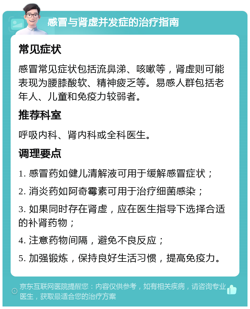 感冒与肾虚并发症的治疗指南 常见症状 感冒常见症状包括流鼻涕、咳嗽等，肾虚则可能表现为腰膝酸软、精神疲乏等。易感人群包括老年人、儿童和免疫力较弱者。 推荐科室 呼吸内科、肾内科或全科医生。 调理要点 1. 感冒药如健儿清解液可用于缓解感冒症状； 2. 消炎药如阿奇霉素可用于治疗细菌感染； 3. 如果同时存在肾虚，应在医生指导下选择合适的补肾药物； 4. 注意药物间隔，避免不良反应； 5. 加强锻炼，保持良好生活习惯，提高免疫力。