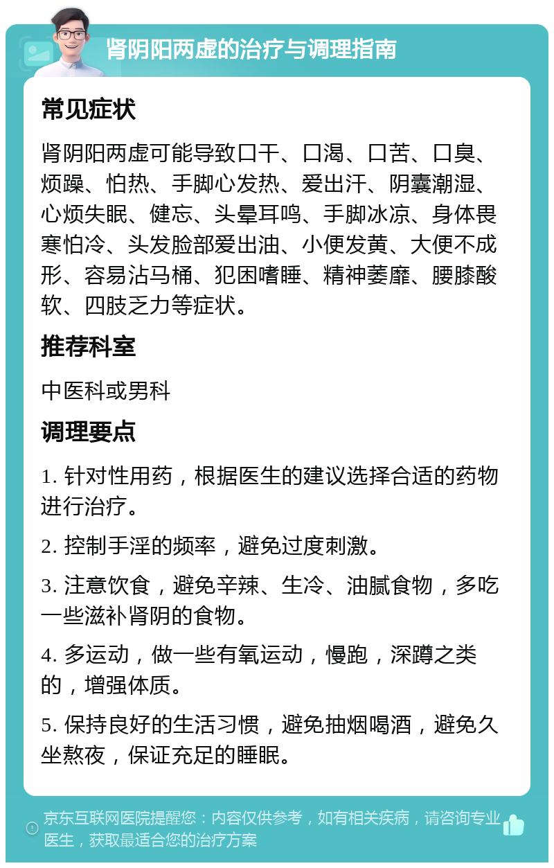 肾阴阳两虚的治疗与调理指南 常见症状 肾阴阳两虚可能导致口干、口渴、口苦、口臭、烦躁、怕热、手脚心发热、爱出汗、阴囊潮湿、心烦失眠、健忘、头晕耳鸣、手脚冰凉、身体畏寒怕冷、头发脸部爱出油、小便发黄、大便不成形、容易沾马桶、犯困嗜睡、精神萎靡、腰膝酸软、四肢乏力等症状。 推荐科室 中医科或男科 调理要点 1. 针对性用药，根据医生的建议选择合适的药物进行治疗。 2. 控制手淫的频率，避免过度刺激。 3. 注意饮食，避免辛辣、生冷、油腻食物，多吃一些滋补肾阴的食物。 4. 多运动，做一些有氧运动，慢跑，深蹲之类的，增强体质。 5. 保持良好的生活习惯，避免抽烟喝酒，避免久坐熬夜，保证充足的睡眠。