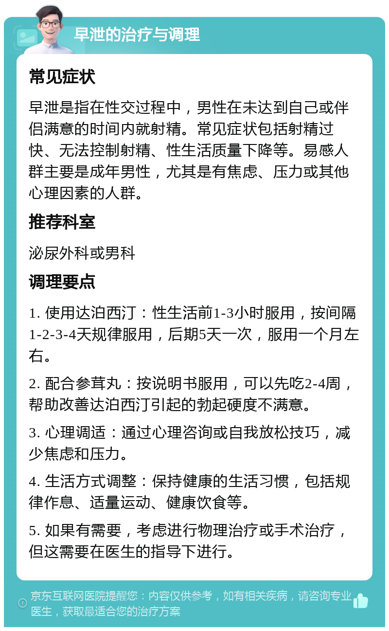 早泄的治疗与调理 常见症状 早泄是指在性交过程中，男性在未达到自己或伴侣满意的时间内就射精。常见症状包括射精过快、无法控制射精、性生活质量下降等。易感人群主要是成年男性，尤其是有焦虑、压力或其他心理因素的人群。 推荐科室 泌尿外科或男科 调理要点 1. 使用达泊西汀：性生活前1-3小时服用，按间隔1-2-3-4天规律服用，后期5天一次，服用一个月左右。 2. 配合参茸丸：按说明书服用，可以先吃2-4周，帮助改善达泊西汀引起的勃起硬度不满意。 3. 心理调适：通过心理咨询或自我放松技巧，减少焦虑和压力。 4. 生活方式调整：保持健康的生活习惯，包括规律作息、适量运动、健康饮食等。 5. 如果有需要，考虑进行物理治疗或手术治疗，但这需要在医生的指导下进行。