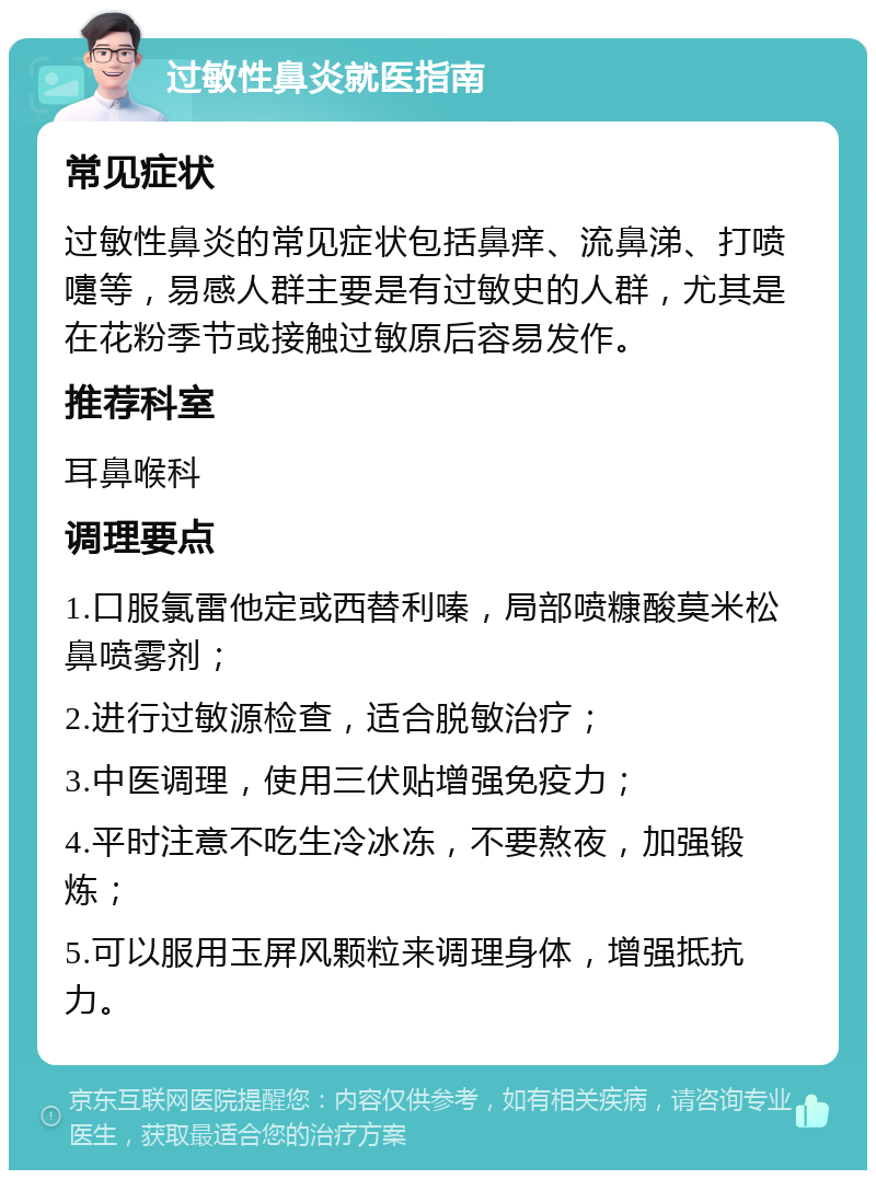 过敏性鼻炎就医指南 常见症状 过敏性鼻炎的常见症状包括鼻痒、流鼻涕、打喷嚏等，易感人群主要是有过敏史的人群，尤其是在花粉季节或接触过敏原后容易发作。 推荐科室 耳鼻喉科 调理要点 1.口服氯雷他定或西替利嗪，局部喷糠酸莫米松鼻喷雾剂； 2.进行过敏源检查，适合脱敏治疗； 3.中医调理，使用三伏贴增强免疫力； 4.平时注意不吃生冷冰冻，不要熬夜，加强锻炼； 5.可以服用玉屏风颗粒来调理身体，增强抵抗力。