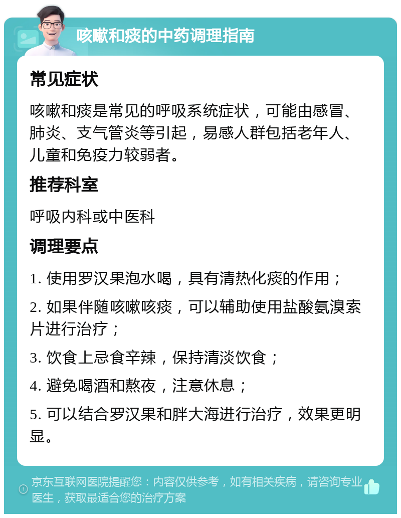 咳嗽和痰的中药调理指南 常见症状 咳嗽和痰是常见的呼吸系统症状，可能由感冒、肺炎、支气管炎等引起，易感人群包括老年人、儿童和免疫力较弱者。 推荐科室 呼吸内科或中医科 调理要点 1. 使用罗汉果泡水喝，具有清热化痰的作用； 2. 如果伴随咳嗽咳痰，可以辅助使用盐酸氨溴索片进行治疗； 3. 饮食上忌食辛辣，保持清淡饮食； 4. 避免喝酒和熬夜，注意休息； 5. 可以结合罗汉果和胖大海进行治疗，效果更明显。