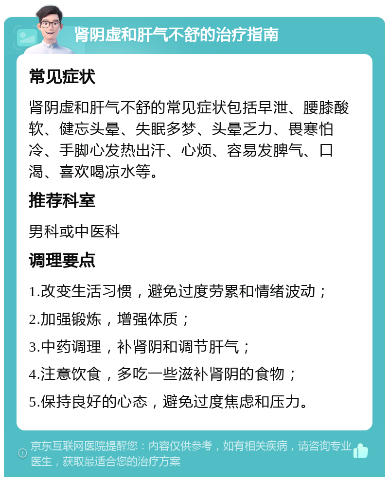 肾阴虚和肝气不舒的治疗指南 常见症状 肾阴虚和肝气不舒的常见症状包括早泄、腰膝酸软、健忘头晕、失眠多梦、头晕乏力、畏寒怕冷、手脚心发热出汗、心烦、容易发脾气、口渴、喜欢喝凉水等。 推荐科室 男科或中医科 调理要点 1.改变生活习惯，避免过度劳累和情绪波动； 2.加强锻炼，增强体质； 3.中药调理，补肾阴和调节肝气； 4.注意饮食，多吃一些滋补肾阴的食物； 5.保持良好的心态，避免过度焦虑和压力。