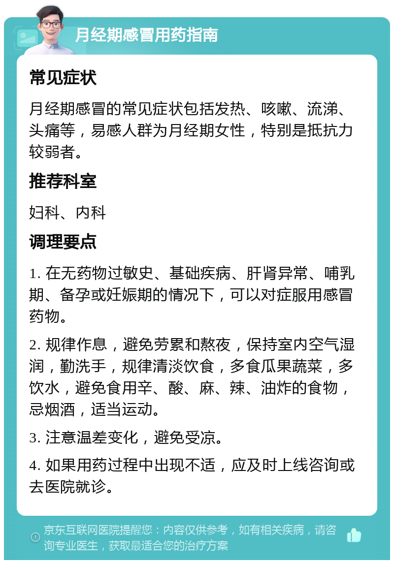 月经期感冒用药指南 常见症状 月经期感冒的常见症状包括发热、咳嗽、流涕、头痛等，易感人群为月经期女性，特别是抵抗力较弱者。 推荐科室 妇科、内科 调理要点 1. 在无药物过敏史、基础疾病、肝肾异常、哺乳期、备孕或妊娠期的情况下，可以对症服用感冒药物。 2. 规律作息，避免劳累和熬夜，保持室内空气湿润，勤洗手，规律清淡饮食，多食瓜果蔬菜，多饮水，避免食用辛、酸、麻、辣、油炸的食物，忌烟酒，适当运动。 3. 注意温差变化，避免受凉。 4. 如果用药过程中出现不适，应及时上线咨询或去医院就诊。