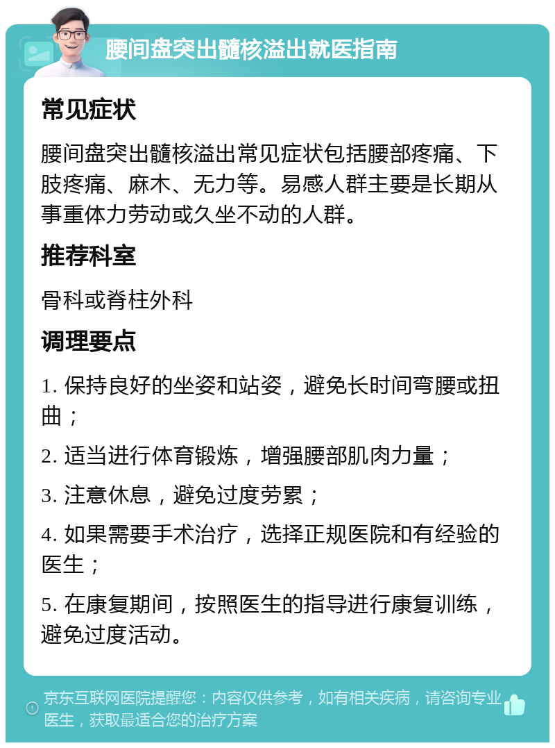 腰间盘突出髓核溢出就医指南 常见症状 腰间盘突出髓核溢出常见症状包括腰部疼痛、下肢疼痛、麻木、无力等。易感人群主要是长期从事重体力劳动或久坐不动的人群。 推荐科室 骨科或脊柱外科 调理要点 1. 保持良好的坐姿和站姿，避免长时间弯腰或扭曲； 2. 适当进行体育锻炼，增强腰部肌肉力量； 3. 注意休息，避免过度劳累； 4. 如果需要手术治疗，选择正规医院和有经验的医生； 5. 在康复期间，按照医生的指导进行康复训练，避免过度活动。