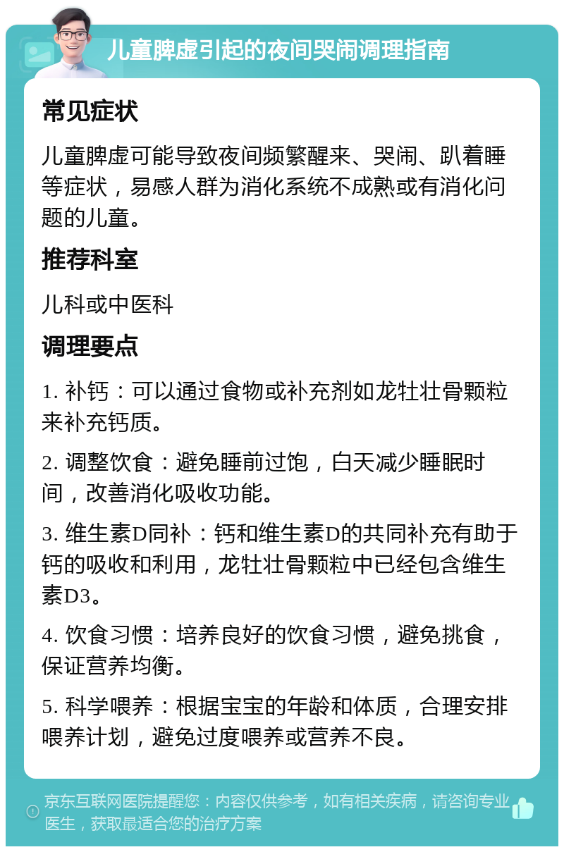 儿童脾虚引起的夜间哭闹调理指南 常见症状 儿童脾虚可能导致夜间频繁醒来、哭闹、趴着睡等症状，易感人群为消化系统不成熟或有消化问题的儿童。 推荐科室 儿科或中医科 调理要点 1. 补钙：可以通过食物或补充剂如龙牡壮骨颗粒来补充钙质。 2. 调整饮食：避免睡前过饱，白天减少睡眠时间，改善消化吸收功能。 3. 维生素D同补：钙和维生素D的共同补充有助于钙的吸收和利用，龙牡壮骨颗粒中已经包含维生素D3。 4. 饮食习惯：培养良好的饮食习惯，避免挑食，保证营养均衡。 5. 科学喂养：根据宝宝的年龄和体质，合理安排喂养计划，避免过度喂养或营养不良。