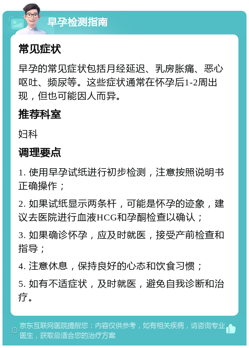 早孕检测指南 常见症状 早孕的常见症状包括月经延迟、乳房胀痛、恶心呕吐、频尿等。这些症状通常在怀孕后1-2周出现，但也可能因人而异。 推荐科室 妇科 调理要点 1. 使用早孕试纸进行初步检测，注意按照说明书正确操作； 2. 如果试纸显示两条杆，可能是怀孕的迹象，建议去医院进行血液HCG和孕酮检查以确认； 3. 如果确诊怀孕，应及时就医，接受产前检查和指导； 4. 注意休息，保持良好的心态和饮食习惯； 5. 如有不适症状，及时就医，避免自我诊断和治疗。