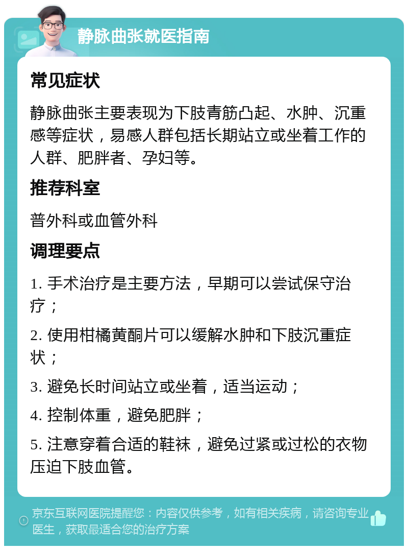 静脉曲张就医指南 常见症状 静脉曲张主要表现为下肢青筋凸起、水肿、沉重感等症状，易感人群包括长期站立或坐着工作的人群、肥胖者、孕妇等。 推荐科室 普外科或血管外科 调理要点 1. 手术治疗是主要方法，早期可以尝试保守治疗； 2. 使用柑橘黄酮片可以缓解水肿和下肢沉重症状； 3. 避免长时间站立或坐着，适当运动； 4. 控制体重，避免肥胖； 5. 注意穿着合适的鞋袜，避免过紧或过松的衣物压迫下肢血管。