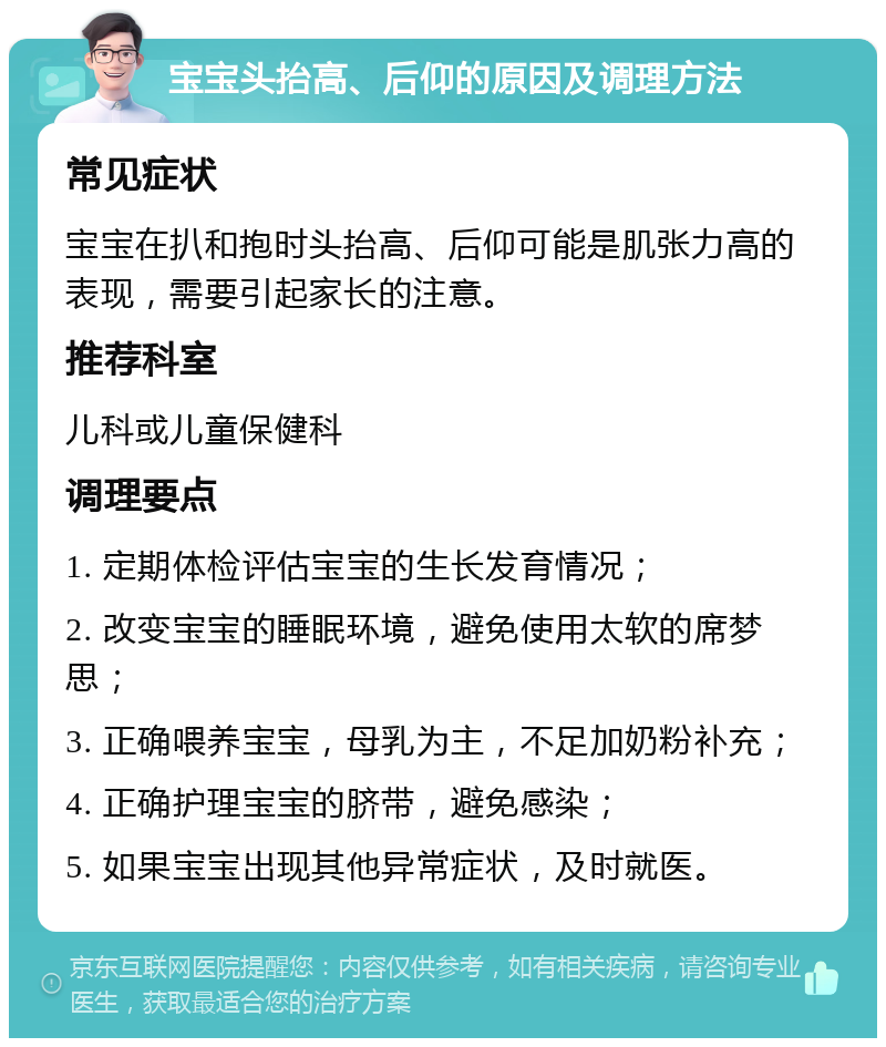 宝宝头抬高、后仰的原因及调理方法 常见症状 宝宝在扒和抱时头抬高、后仰可能是肌张力高的表现，需要引起家长的注意。 推荐科室 儿科或儿童保健科 调理要点 1. 定期体检评估宝宝的生长发育情况； 2. 改变宝宝的睡眠环境，避免使用太软的席梦思； 3. 正确喂养宝宝，母乳为主，不足加奶粉补充； 4. 正确护理宝宝的脐带，避免感染； 5. 如果宝宝出现其他异常症状，及时就医。