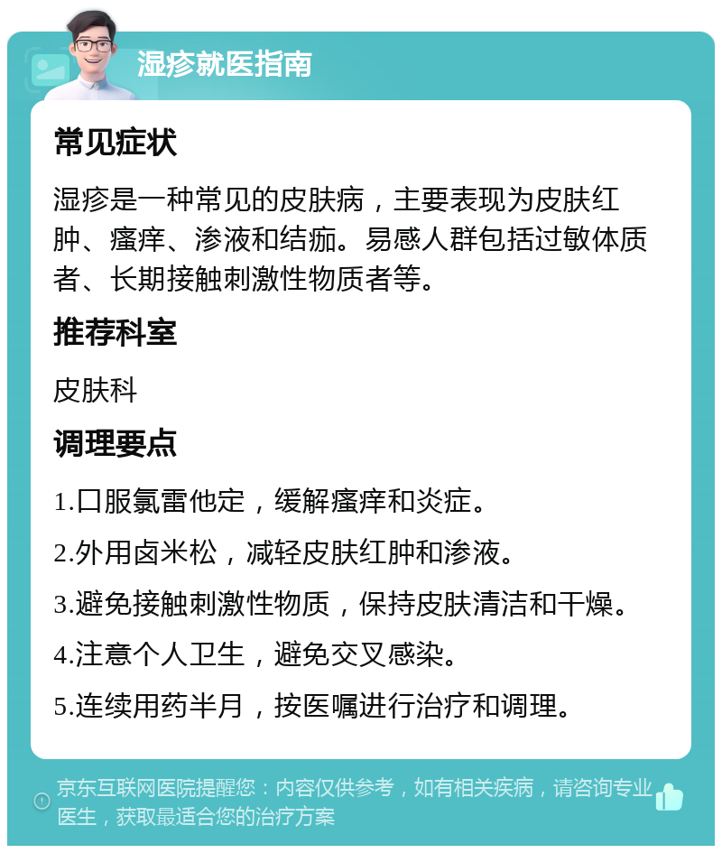 湿疹就医指南 常见症状 湿疹是一种常见的皮肤病，主要表现为皮肤红肿、瘙痒、渗液和结痂。易感人群包括过敏体质者、长期接触刺激性物质者等。 推荐科室 皮肤科 调理要点 1.口服氯雷他定，缓解瘙痒和炎症。 2.外用卤米松，减轻皮肤红肿和渗液。 3.避免接触刺激性物质，保持皮肤清洁和干燥。 4.注意个人卫生，避免交叉感染。 5.连续用药半月，按医嘱进行治疗和调理。