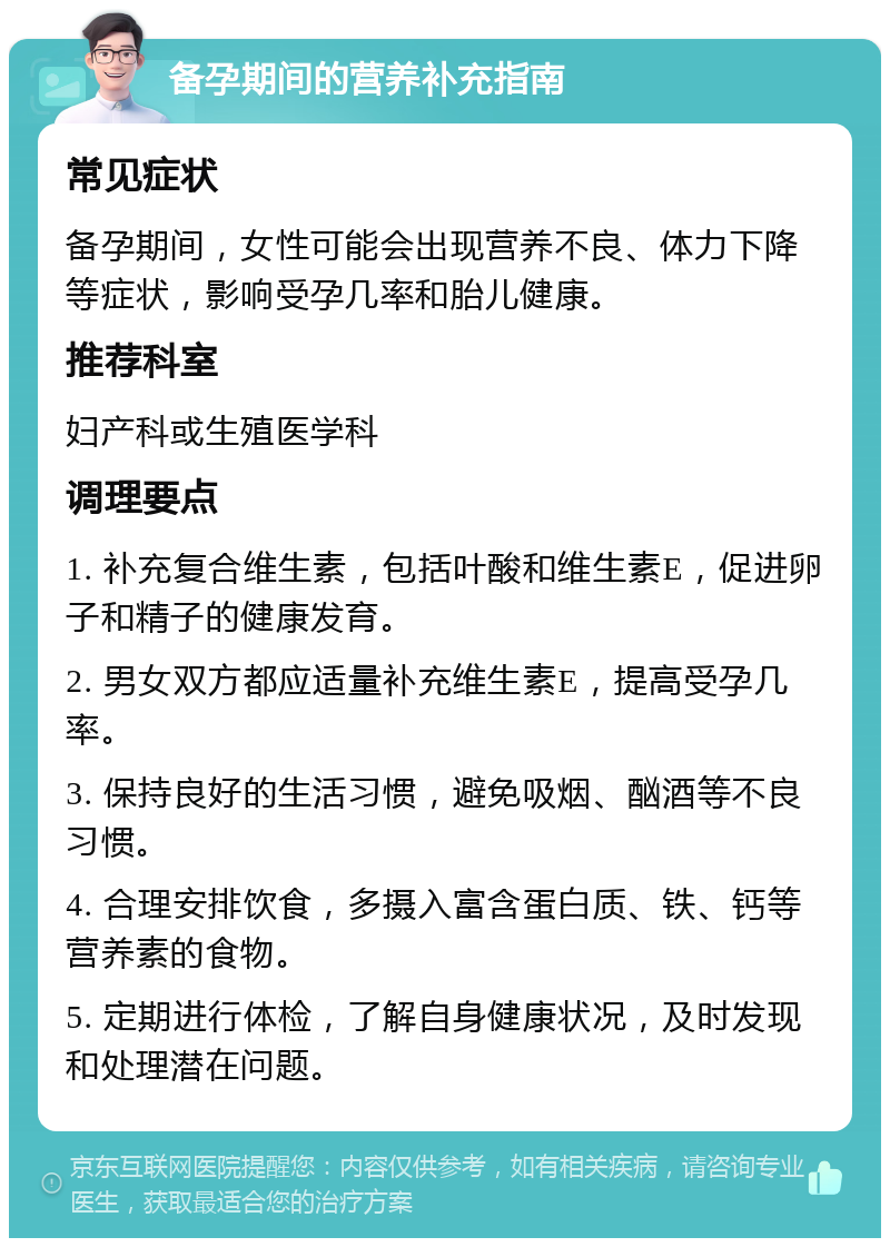 备孕期间的营养补充指南 常见症状 备孕期间，女性可能会出现营养不良、体力下降等症状，影响受孕几率和胎儿健康。 推荐科室 妇产科或生殖医学科 调理要点 1. 补充复合维生素，包括叶酸和维生素E，促进卵子和精子的健康发育。 2. 男女双方都应适量补充维生素E，提高受孕几率。 3. 保持良好的生活习惯，避免吸烟、酗酒等不良习惯。 4. 合理安排饮食，多摄入富含蛋白质、铁、钙等营养素的食物。 5. 定期进行体检，了解自身健康状况，及时发现和处理潜在问题。