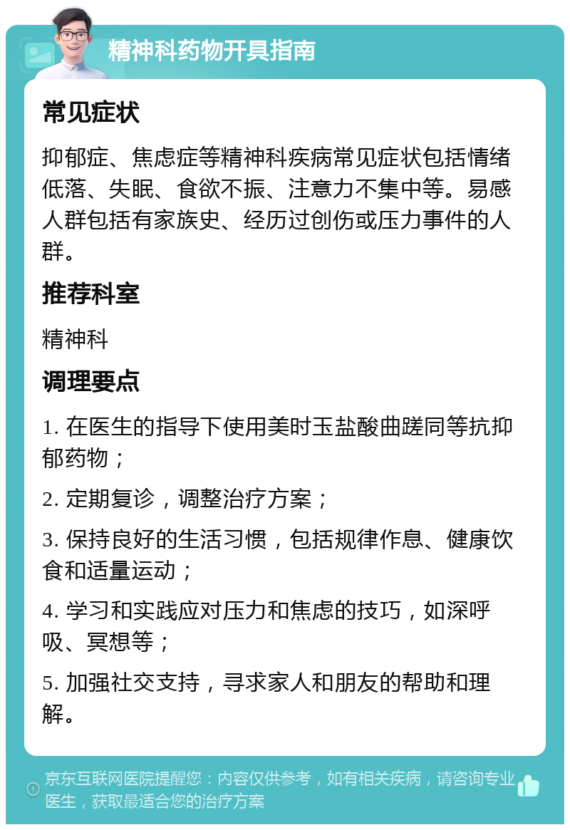 精神科药物开具指南 常见症状 抑郁症、焦虑症等精神科疾病常见症状包括情绪低落、失眠、食欲不振、注意力不集中等。易感人群包括有家族史、经历过创伤或压力事件的人群。 推荐科室 精神科 调理要点 1. 在医生的指导下使用美时玉盐酸曲蹉同等抗抑郁药物； 2. 定期复诊，调整治疗方案； 3. 保持良好的生活习惯，包括规律作息、健康饮食和适量运动； 4. 学习和实践应对压力和焦虑的技巧，如深呼吸、冥想等； 5. 加强社交支持，寻求家人和朋友的帮助和理解。