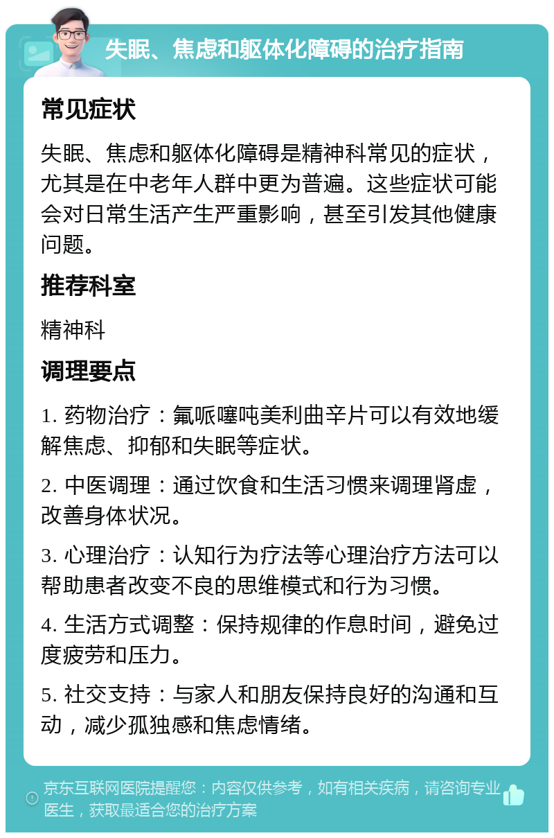 失眠、焦虑和躯体化障碍的治疗指南 常见症状 失眠、焦虑和躯体化障碍是精神科常见的症状，尤其是在中老年人群中更为普遍。这些症状可能会对日常生活产生严重影响，甚至引发其他健康问题。 推荐科室 精神科 调理要点 1. 药物治疗：氟哌噻吨美利曲辛片可以有效地缓解焦虑、抑郁和失眠等症状。 2. 中医调理：通过饮食和生活习惯来调理肾虚，改善身体状况。 3. 心理治疗：认知行为疗法等心理治疗方法可以帮助患者改变不良的思维模式和行为习惯。 4. 生活方式调整：保持规律的作息时间，避免过度疲劳和压力。 5. 社交支持：与家人和朋友保持良好的沟通和互动，减少孤独感和焦虑情绪。