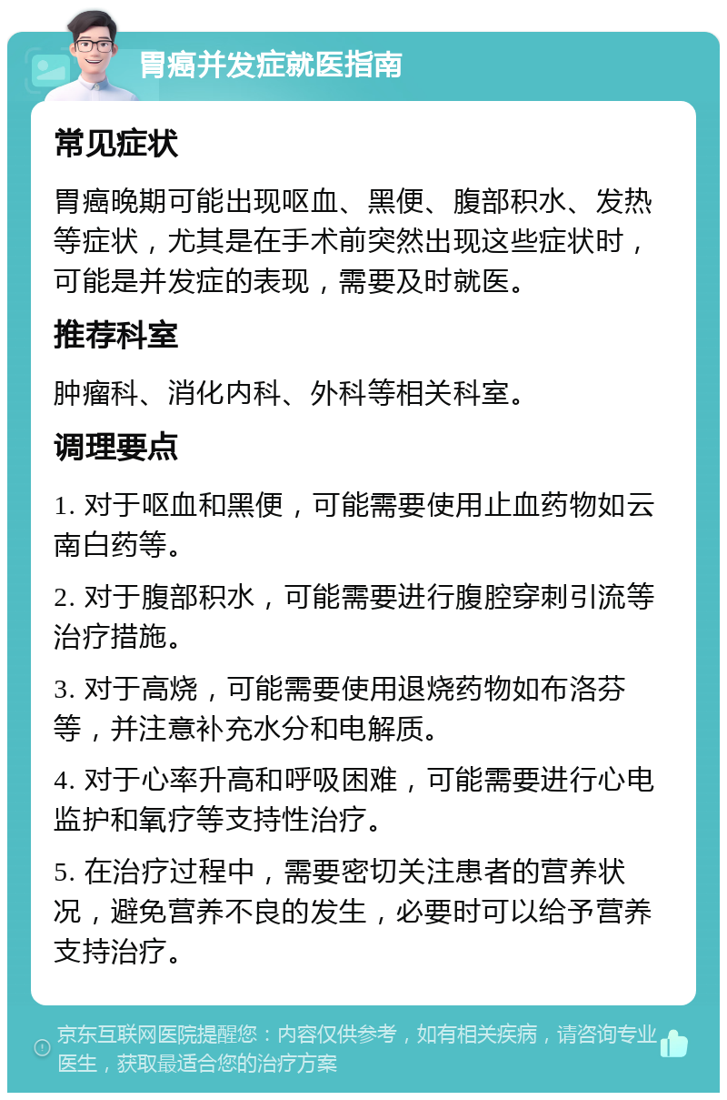 胃癌并发症就医指南 常见症状 胃癌晚期可能出现呕血、黑便、腹部积水、发热等症状，尤其是在手术前突然出现这些症状时，可能是并发症的表现，需要及时就医。 推荐科室 肿瘤科、消化内科、外科等相关科室。 调理要点 1. 对于呕血和黑便，可能需要使用止血药物如云南白药等。 2. 对于腹部积水，可能需要进行腹腔穿刺引流等治疗措施。 3. 对于高烧，可能需要使用退烧药物如布洛芬等，并注意补充水分和电解质。 4. 对于心率升高和呼吸困难，可能需要进行心电监护和氧疗等支持性治疗。 5. 在治疗过程中，需要密切关注患者的营养状况，避免营养不良的发生，必要时可以给予营养支持治疗。