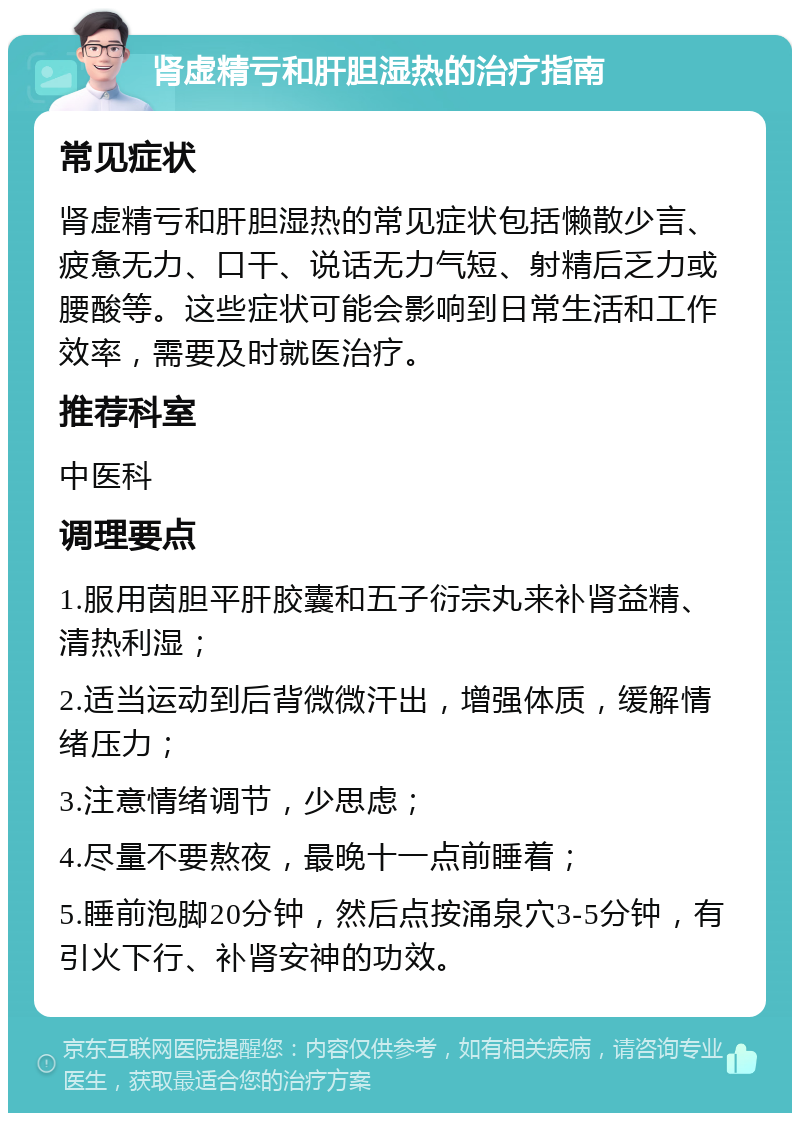 肾虚精亏和肝胆湿热的治疗指南 常见症状 肾虚精亏和肝胆湿热的常见症状包括懒散少言、疲惫无力、口干、说话无力气短、射精后乏力或腰酸等。这些症状可能会影响到日常生活和工作效率，需要及时就医治疗。 推荐科室 中医科 调理要点 1.服用茵胆平肝胶囊和五子衍宗丸来补肾益精、清热利湿； 2.适当运动到后背微微汗出，增强体质，缓解情绪压力； 3.注意情绪调节，少思虑； 4.尽量不要熬夜，最晚十一点前睡着； 5.睡前泡脚20分钟，然后点按涌泉穴3-5分钟，有引火下行、补肾安神的功效。