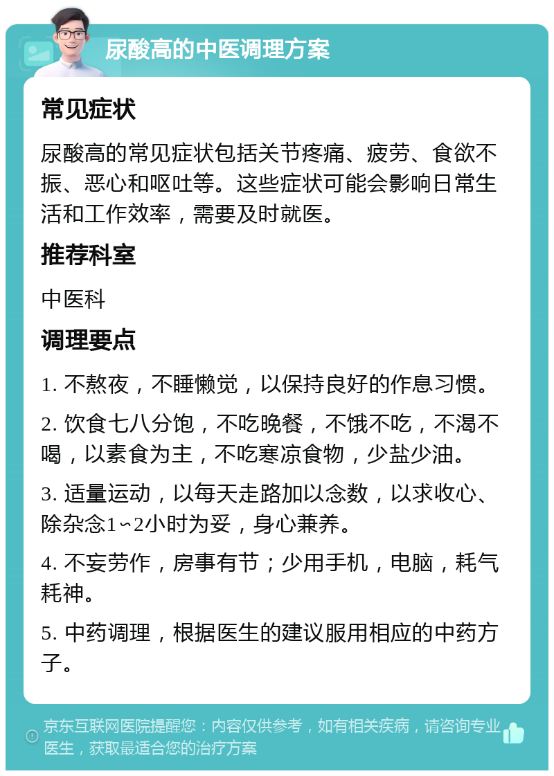 尿酸高的中医调理方案 常见症状 尿酸高的常见症状包括关节疼痛、疲劳、食欲不振、恶心和呕吐等。这些症状可能会影响日常生活和工作效率，需要及时就医。 推荐科室 中医科 调理要点 1. 不熬夜，不睡懒觉，以保持良好的作息习惯。 2. 饮食七八分饱，不吃晚餐，不饿不吃，不渴不喝，以素食为主，不吃寒凉食物，少盐少油。 3. 适量运动，以每天走路加以念数，以求收心、除杂念1∽2小时为妥，身心兼养。 4. 不妄劳作，房事有节；少用手机，电脑，耗气耗神。 5. 中药调理，根据医生的建议服用相应的中药方子。