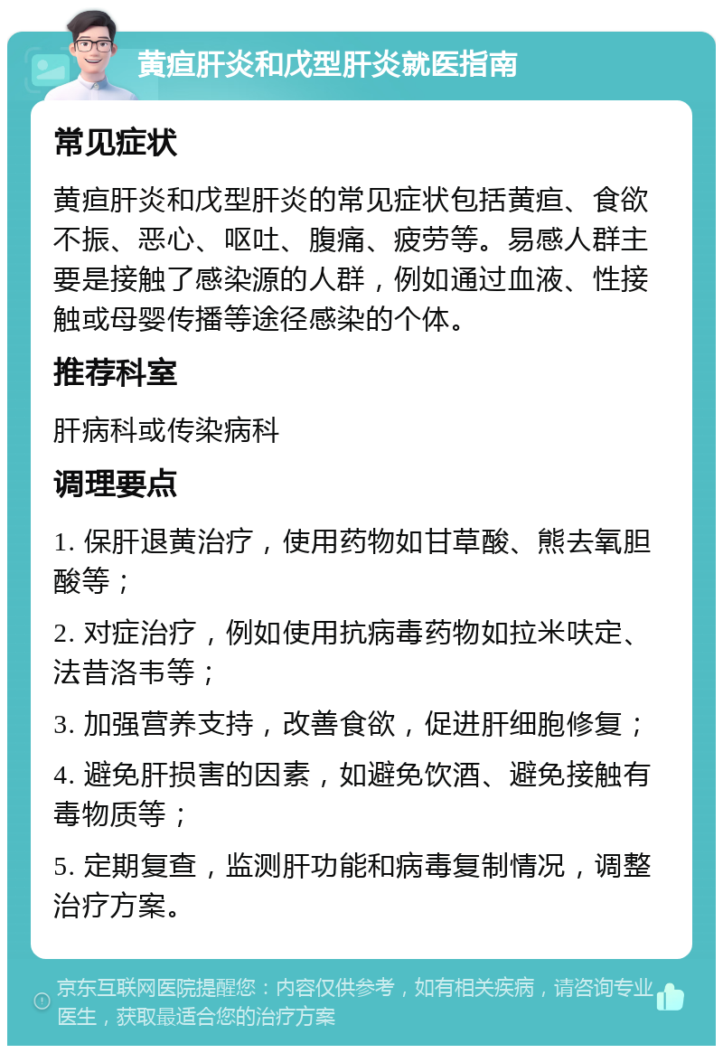 黄疸肝炎和戊型肝炎就医指南 常见症状 黄疸肝炎和戊型肝炎的常见症状包括黄疸、食欲不振、恶心、呕吐、腹痛、疲劳等。易感人群主要是接触了感染源的人群，例如通过血液、性接触或母婴传播等途径感染的个体。 推荐科室 肝病科或传染病科 调理要点 1. 保肝退黄治疗，使用药物如甘草酸、熊去氧胆酸等； 2. 对症治疗，例如使用抗病毒药物如拉米呋定、法昔洛韦等； 3. 加强营养支持，改善食欲，促进肝细胞修复； 4. 避免肝损害的因素，如避免饮酒、避免接触有毒物质等； 5. 定期复查，监测肝功能和病毒复制情况，调整治疗方案。