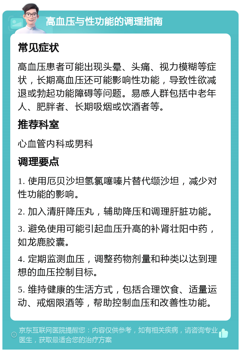 高血压与性功能的调理指南 常见症状 高血压患者可能出现头晕、头痛、视力模糊等症状，长期高血压还可能影响性功能，导致性欲减退或勃起功能障碍等问题。易感人群包括中老年人、肥胖者、长期吸烟或饮酒者等。 推荐科室 心血管内科或男科 调理要点 1. 使用厄贝沙坦氢氯噻嗪片替代缬沙坦，减少对性功能的影响。 2. 加入清肝降压丸，辅助降压和调理肝脏功能。 3. 避免使用可能引起血压升高的补肾壮阳中药，如龙鹿胶囊。 4. 定期监测血压，调整药物剂量和种类以达到理想的血压控制目标。 5. 维持健康的生活方式，包括合理饮食、适量运动、戒烟限酒等，帮助控制血压和改善性功能。