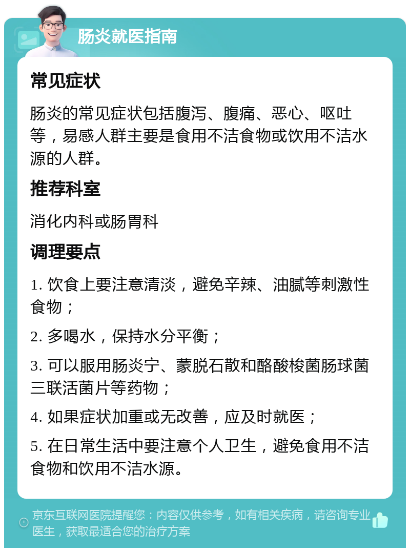 肠炎就医指南 常见症状 肠炎的常见症状包括腹泻、腹痛、恶心、呕吐等，易感人群主要是食用不洁食物或饮用不洁水源的人群。 推荐科室 消化内科或肠胃科 调理要点 1. 饮食上要注意清淡，避免辛辣、油腻等刺激性食物； 2. 多喝水，保持水分平衡； 3. 可以服用肠炎宁、蒙脱石散和酪酸梭菌肠球菌三联活菌片等药物； 4. 如果症状加重或无改善，应及时就医； 5. 在日常生活中要注意个人卫生，避免食用不洁食物和饮用不洁水源。