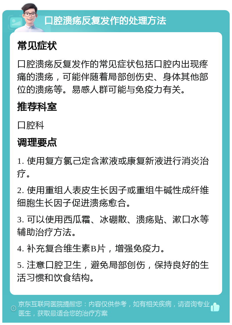 口腔溃疡反复发作的处理方法 常见症状 口腔溃疡反复发作的常见症状包括口腔内出现疼痛的溃疡，可能伴随着局部创伤史、身体其他部位的溃疡等。易感人群可能与免疫力有关。 推荐科室 口腔科 调理要点 1. 使用复方氯己定含漱液或康复新液进行消炎治疗。 2. 使用重组人表皮生长因子或重组牛碱性成纤维细胞生长因子促进溃疡愈合。 3. 可以使用西瓜霜、冰硼散、溃疡贴、漱口水等辅助治疗方法。 4. 补充复合维生素B片，增强免疫力。 5. 注意口腔卫生，避免局部创伤，保持良好的生活习惯和饮食结构。