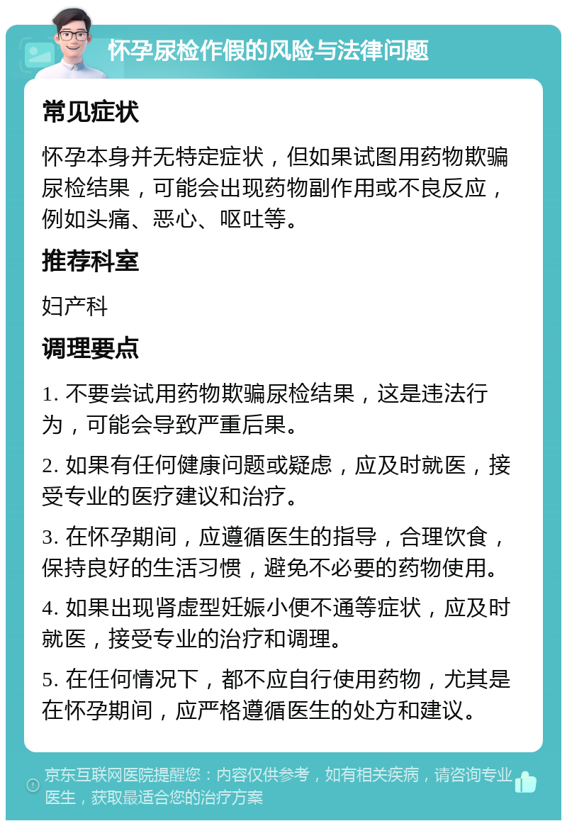 怀孕尿检作假的风险与法律问题 常见症状 怀孕本身并无特定症状，但如果试图用药物欺骗尿检结果，可能会出现药物副作用或不良反应，例如头痛、恶心、呕吐等。 推荐科室 妇产科 调理要点 1. 不要尝试用药物欺骗尿检结果，这是违法行为，可能会导致严重后果。 2. 如果有任何健康问题或疑虑，应及时就医，接受专业的医疗建议和治疗。 3. 在怀孕期间，应遵循医生的指导，合理饮食，保持良好的生活习惯，避免不必要的药物使用。 4. 如果出现肾虚型妊娠小便不通等症状，应及时就医，接受专业的治疗和调理。 5. 在任何情况下，都不应自行使用药物，尤其是在怀孕期间，应严格遵循医生的处方和建议。