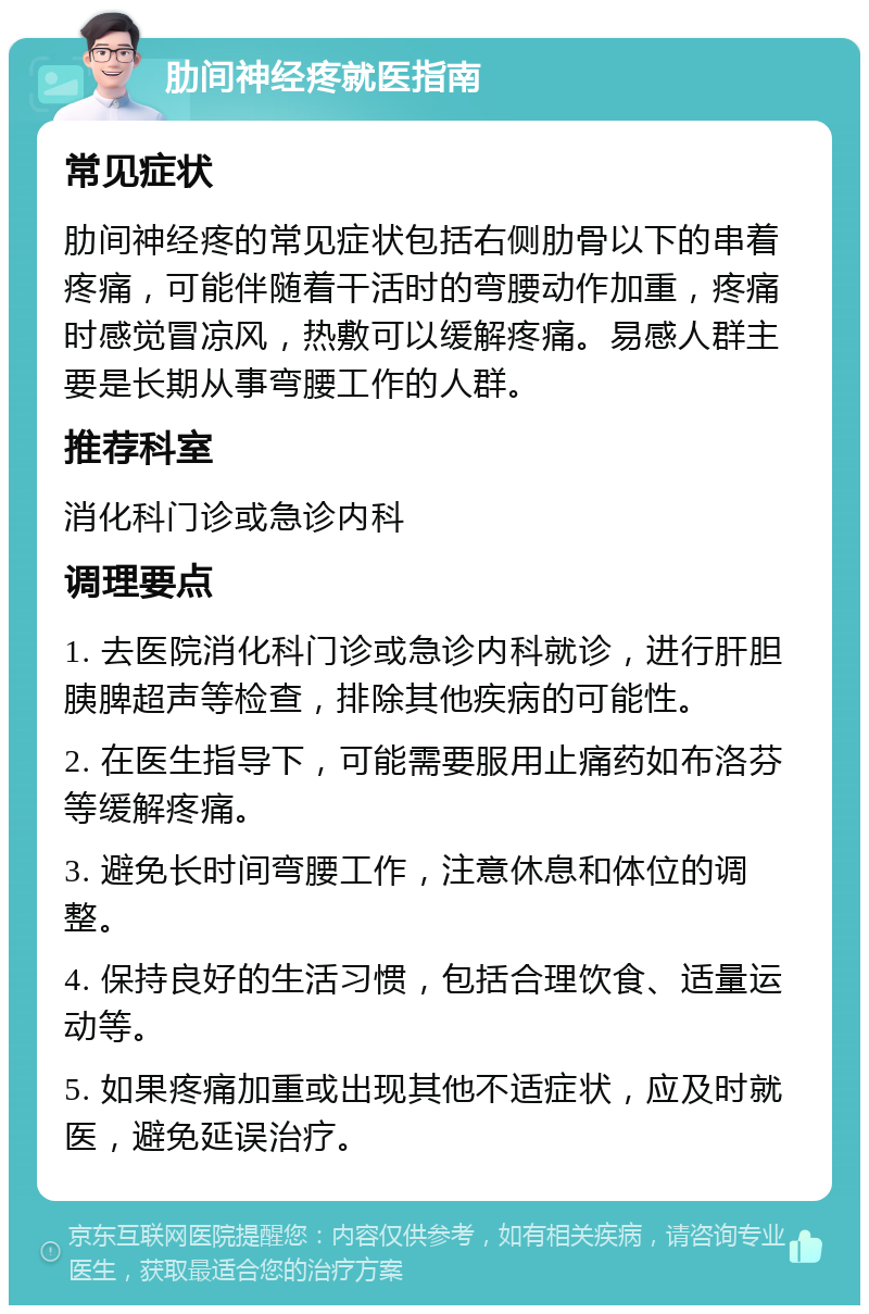 肋间神经疼就医指南 常见症状 肋间神经疼的常见症状包括右侧肋骨以下的串着疼痛，可能伴随着干活时的弯腰动作加重，疼痛时感觉冒凉风，热敷可以缓解疼痛。易感人群主要是长期从事弯腰工作的人群。 推荐科室 消化科门诊或急诊内科 调理要点 1. 去医院消化科门诊或急诊内科就诊，进行肝胆胰脾超声等检查，排除其他疾病的可能性。 2. 在医生指导下，可能需要服用止痛药如布洛芬等缓解疼痛。 3. 避免长时间弯腰工作，注意休息和体位的调整。 4. 保持良好的生活习惯，包括合理饮食、适量运动等。 5. 如果疼痛加重或出现其他不适症状，应及时就医，避免延误治疗。