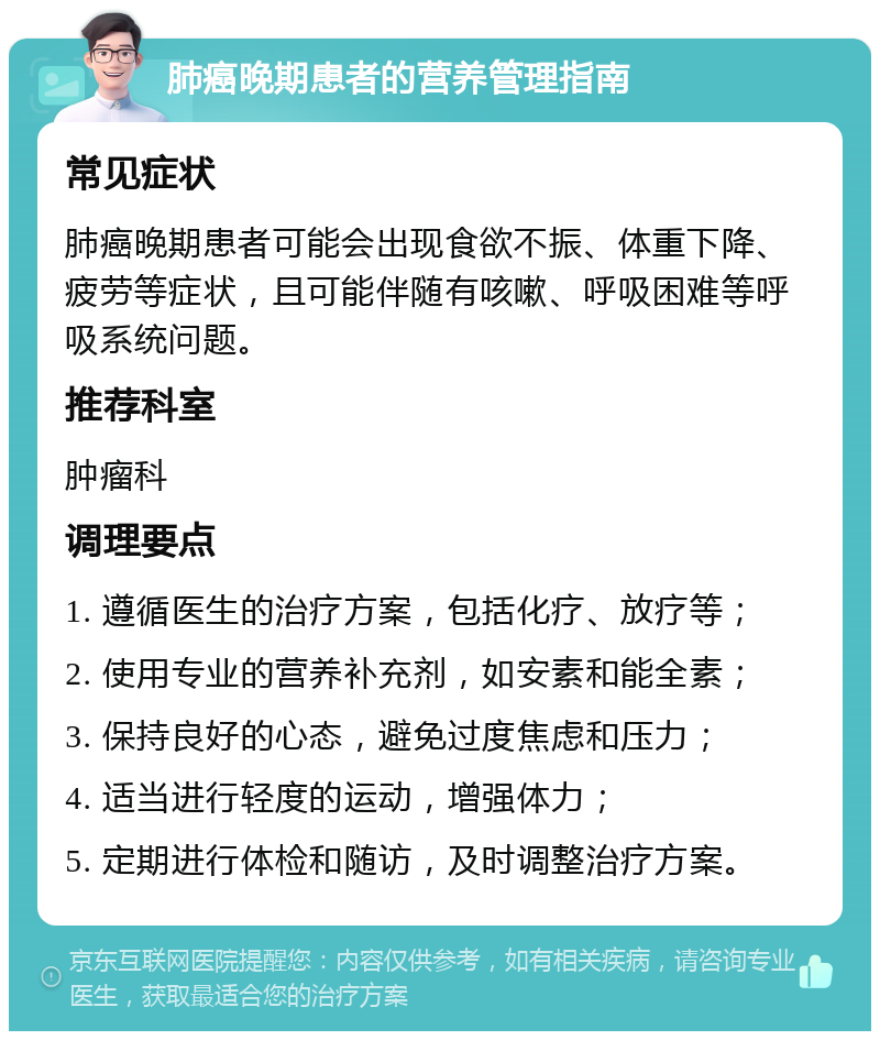 肺癌晚期患者的营养管理指南 常见症状 肺癌晚期患者可能会出现食欲不振、体重下降、疲劳等症状，且可能伴随有咳嗽、呼吸困难等呼吸系统问题。 推荐科室 肿瘤科 调理要点 1. 遵循医生的治疗方案，包括化疗、放疗等； 2. 使用专业的营养补充剂，如安素和能全素； 3. 保持良好的心态，避免过度焦虑和压力； 4. 适当进行轻度的运动，增强体力； 5. 定期进行体检和随访，及时调整治疗方案。