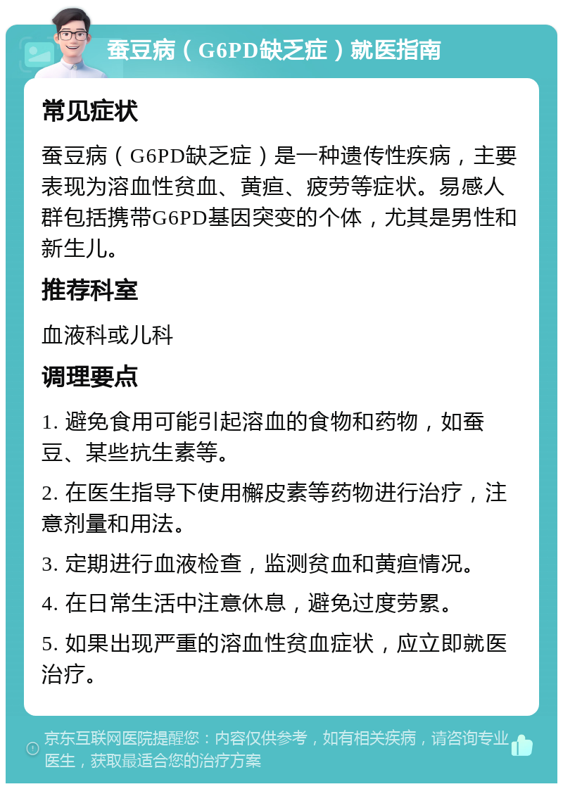 蚕豆病（G6PD缺乏症）就医指南 常见症状 蚕豆病（G6PD缺乏症）是一种遗传性疾病，主要表现为溶血性贫血、黄疸、疲劳等症状。易感人群包括携带G6PD基因突变的个体，尤其是男性和新生儿。 推荐科室 血液科或儿科 调理要点 1. 避免食用可能引起溶血的食物和药物，如蚕豆、某些抗生素等。 2. 在医生指导下使用檞皮素等药物进行治疗，注意剂量和用法。 3. 定期进行血液检查，监测贫血和黄疸情况。 4. 在日常生活中注意休息，避免过度劳累。 5. 如果出现严重的溶血性贫血症状，应立即就医治疗。