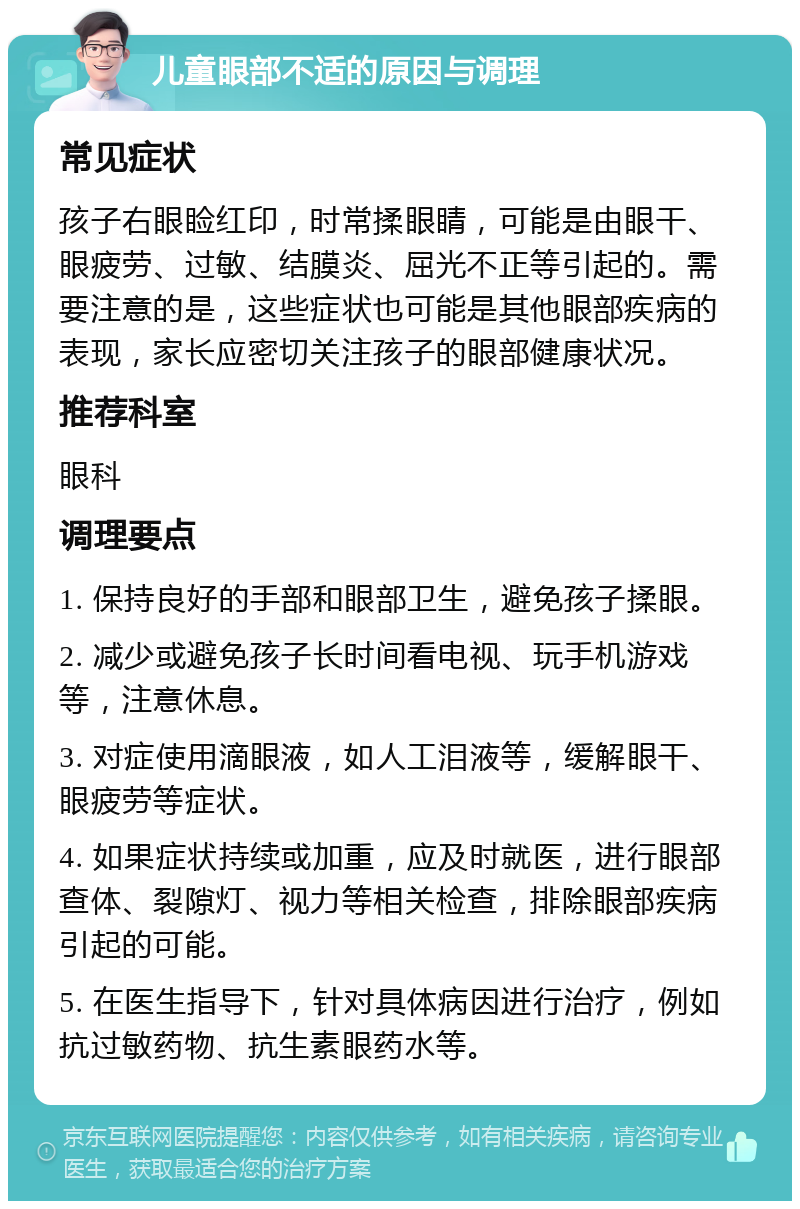 儿童眼部不适的原因与调理 常见症状 孩子右眼睑红印，时常揉眼睛，可能是由眼干、眼疲劳、过敏、结膜炎、屈光不正等引起的。需要注意的是，这些症状也可能是其他眼部疾病的表现，家长应密切关注孩子的眼部健康状况。 推荐科室 眼科 调理要点 1. 保持良好的手部和眼部卫生，避免孩子揉眼。 2. 减少或避免孩子长时间看电视、玩手机游戏等，注意休息。 3. 对症使用滴眼液，如人工泪液等，缓解眼干、眼疲劳等症状。 4. 如果症状持续或加重，应及时就医，进行眼部查体、裂隙灯、视力等相关检查，排除眼部疾病引起的可能。 5. 在医生指导下，针对具体病因进行治疗，例如抗过敏药物、抗生素眼药水等。