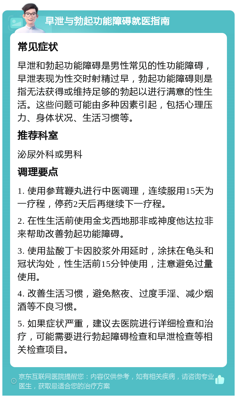 早泄与勃起功能障碍就医指南 常见症状 早泄和勃起功能障碍是男性常见的性功能障碍，早泄表现为性交时射精过早，勃起功能障碍则是指无法获得或维持足够的勃起以进行满意的性生活。这些问题可能由多种因素引起，包括心理压力、身体状况、生活习惯等。 推荐科室 泌尿外科或男科 调理要点 1. 使用参茸鞭丸进行中医调理，连续服用15天为一疗程，停药2天后再继续下一疗程。 2. 在性生活前使用金戈西地那非或神度他达拉非来帮助改善勃起功能障碍。 3. 使用盐酸丁卡因胶浆外用延时，涂抹在龟头和冠状沟处，性生活前15分钟使用，注意避免过量使用。 4. 改善生活习惯，避免熬夜、过度手淫、减少烟酒等不良习惯。 5. 如果症状严重，建议去医院进行详细检查和治疗，可能需要进行勃起障碍检查和早泄检查等相关检查项目。