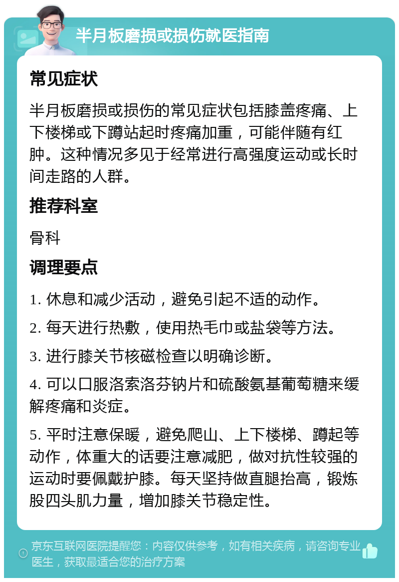 半月板磨损或损伤就医指南 常见症状 半月板磨损或损伤的常见症状包括膝盖疼痛、上下楼梯或下蹲站起时疼痛加重，可能伴随有红肿。这种情况多见于经常进行高强度运动或长时间走路的人群。 推荐科室 骨科 调理要点 1. 休息和减少活动，避免引起不适的动作。 2. 每天进行热敷，使用热毛巾或盐袋等方法。 3. 进行膝关节核磁检查以明确诊断。 4. 可以口服洛索洛芬钠片和硫酸氨基葡萄糖来缓解疼痛和炎症。 5. 平时注意保暖，避免爬山、上下楼梯、蹲起等动作，体重大的话要注意减肥，做对抗性较强的运动时要佩戴护膝。每天坚持做直腿抬高，锻炼股四头肌力量，增加膝关节稳定性。