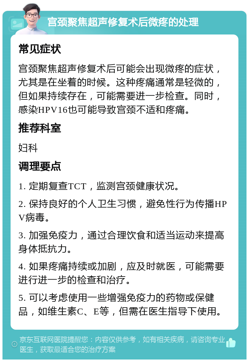 宫颈聚焦超声修复术后微疼的处理 常见症状 宫颈聚焦超声修复术后可能会出现微疼的症状，尤其是在坐着的时候。这种疼痛通常是轻微的，但如果持续存在，可能需要进一步检查。同时，感染HPV16也可能导致宫颈不适和疼痛。 推荐科室 妇科 调理要点 1. 定期复查TCT，监测宫颈健康状况。 2. 保持良好的个人卫生习惯，避免性行为传播HPV病毒。 3. 加强免疫力，通过合理饮食和适当运动来提高身体抵抗力。 4. 如果疼痛持续或加剧，应及时就医，可能需要进行进一步的检查和治疗。 5. 可以考虑使用一些增强免疫力的药物或保健品，如维生素C、E等，但需在医生指导下使用。