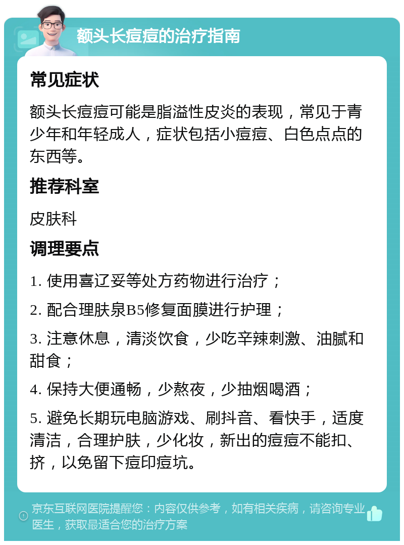 额头长痘痘的治疗指南 常见症状 额头长痘痘可能是脂溢性皮炎的表现，常见于青少年和年轻成人，症状包括小痘痘、白色点点的东西等。 推荐科室 皮肤科 调理要点 1. 使用喜辽妥等处方药物进行治疗； 2. 配合理肤泉B5修复面膜进行护理； 3. 注意休息，清淡饮食，少吃辛辣刺激、油腻和甜食； 4. 保持大便通畅，少熬夜，少抽烟喝酒； 5. 避免长期玩电脑游戏、刷抖音、看快手，适度清洁，合理护肤，少化妆，新出的痘痘不能扣、挤，以免留下痘印痘坑。