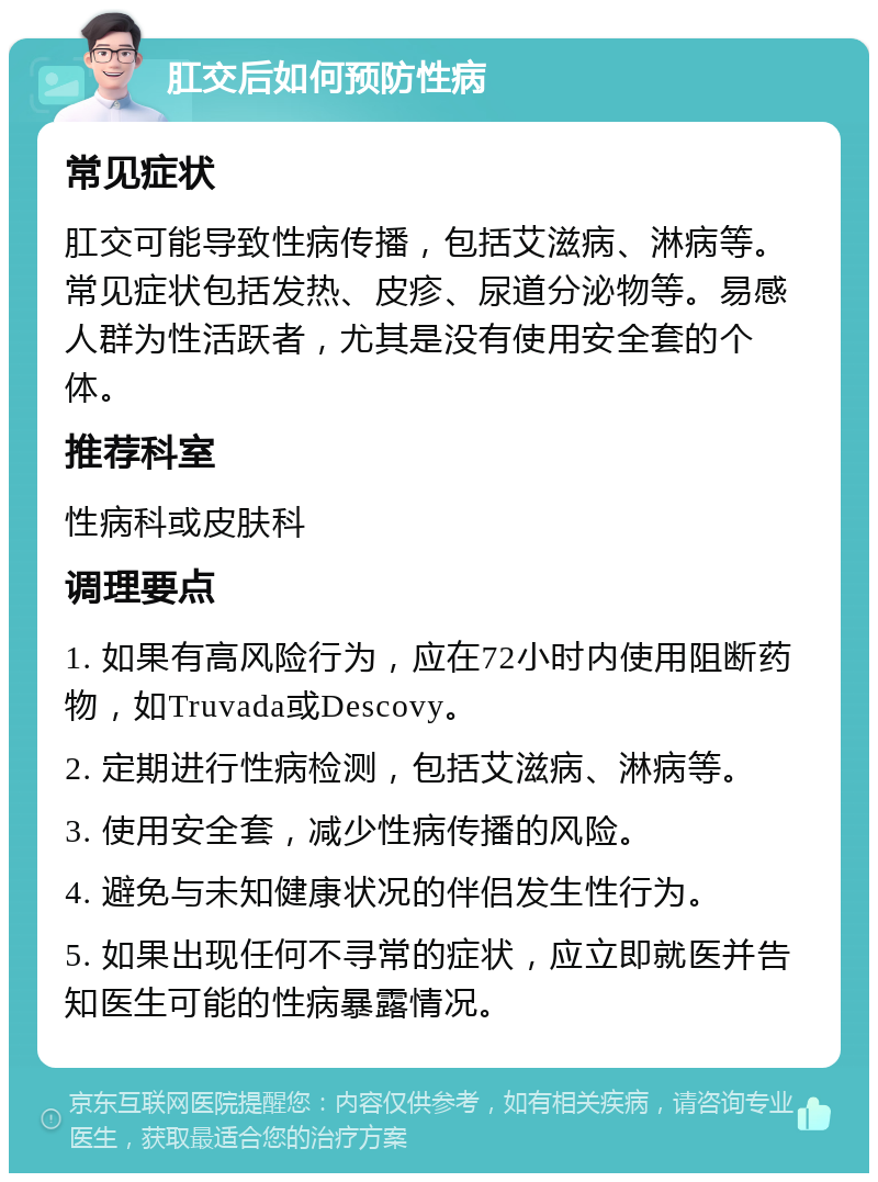 肛交后如何预防性病 常见症状 肛交可能导致性病传播，包括艾滋病、淋病等。常见症状包括发热、皮疹、尿道分泌物等。易感人群为性活跃者，尤其是没有使用安全套的个体。 推荐科室 性病科或皮肤科 调理要点 1. 如果有高风险行为，应在72小时内使用阻断药物，如Truvada或Descovy。 2. 定期进行性病检测，包括艾滋病、淋病等。 3. 使用安全套，减少性病传播的风险。 4. 避免与未知健康状况的伴侣发生性行为。 5. 如果出现任何不寻常的症状，应立即就医并告知医生可能的性病暴露情况。