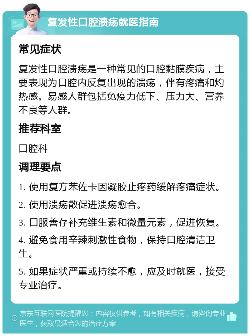 复发性口腔溃疡就医指南 常见症状 复发性口腔溃疡是一种常见的口腔黏膜疾病，主要表现为口腔内反复出现的溃疡，伴有疼痛和灼热感。易感人群包括免疫力低下、压力大、营养不良等人群。 推荐科室 口腔科 调理要点 1. 使用复方苯佐卡因凝胶止疼药缓解疼痛症状。 2. 使用溃疡散促进溃疡愈合。 3. 口服善存补充维生素和微量元素，促进恢复。 4. 避免食用辛辣刺激性食物，保持口腔清洁卫生。 5. 如果症状严重或持续不愈，应及时就医，接受专业治疗。