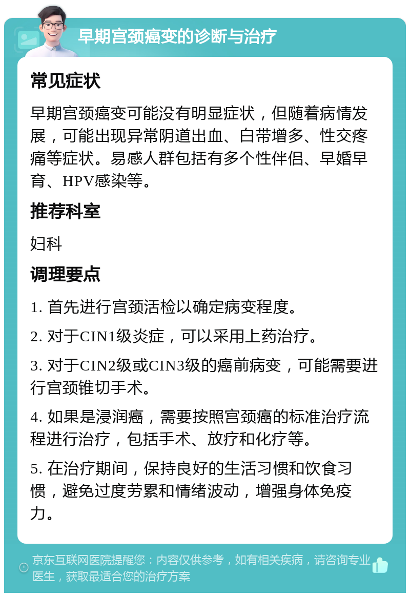 早期宫颈癌变的诊断与治疗 常见症状 早期宫颈癌变可能没有明显症状，但随着病情发展，可能出现异常阴道出血、白带增多、性交疼痛等症状。易感人群包括有多个性伴侣、早婚早育、HPV感染等。 推荐科室 妇科 调理要点 1. 首先进行宫颈活检以确定病变程度。 2. 对于CIN1级炎症，可以采用上药治疗。 3. 对于CIN2级或CIN3级的癌前病变，可能需要进行宫颈锥切手术。 4. 如果是浸润癌，需要按照宫颈癌的标准治疗流程进行治疗，包括手术、放疗和化疗等。 5. 在治疗期间，保持良好的生活习惯和饮食习惯，避免过度劳累和情绪波动，增强身体免疫力。