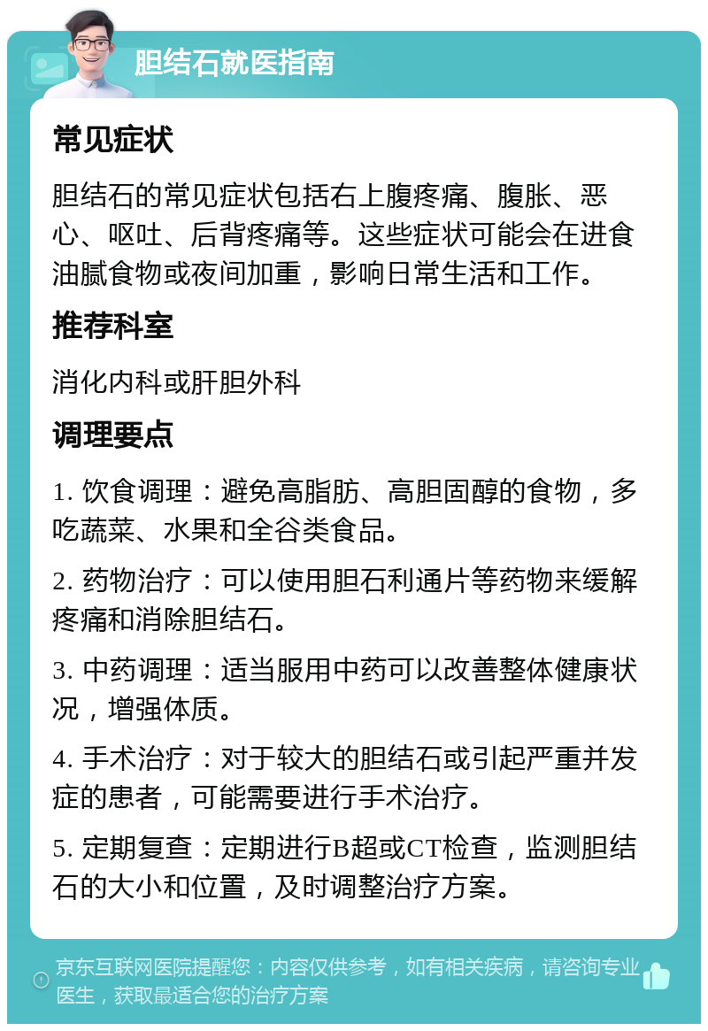 胆结石就医指南 常见症状 胆结石的常见症状包括右上腹疼痛、腹胀、恶心、呕吐、后背疼痛等。这些症状可能会在进食油腻食物或夜间加重，影响日常生活和工作。 推荐科室 消化内科或肝胆外科 调理要点 1. 饮食调理：避免高脂肪、高胆固醇的食物，多吃蔬菜、水果和全谷类食品。 2. 药物治疗：可以使用胆石利通片等药物来缓解疼痛和消除胆结石。 3. 中药调理：适当服用中药可以改善整体健康状况，增强体质。 4. 手术治疗：对于较大的胆结石或引起严重并发症的患者，可能需要进行手术治疗。 5. 定期复查：定期进行B超或CT检查，监测胆结石的大小和位置，及时调整治疗方案。