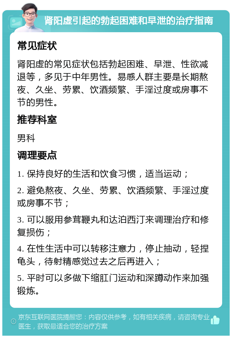 肾阳虚引起的勃起困难和早泄的治疗指南 常见症状 肾阳虚的常见症状包括勃起困难、早泄、性欲减退等，多见于中年男性。易感人群主要是长期熬夜、久坐、劳累、饮酒频繁、手淫过度或房事不节的男性。 推荐科室 男科 调理要点 1. 保持良好的生活和饮食习惯，适当运动； 2. 避免熬夜、久坐、劳累、饮酒频繁、手淫过度或房事不节； 3. 可以服用参茸鞭丸和达泊西汀来调理治疗和修复损伤； 4. 在性生活中可以转移注意力，停止抽动，轻捏龟头，待射精感觉过去之后再进入； 5. 平时可以多做下缩肛门运动和深蹲动作来加强锻炼。