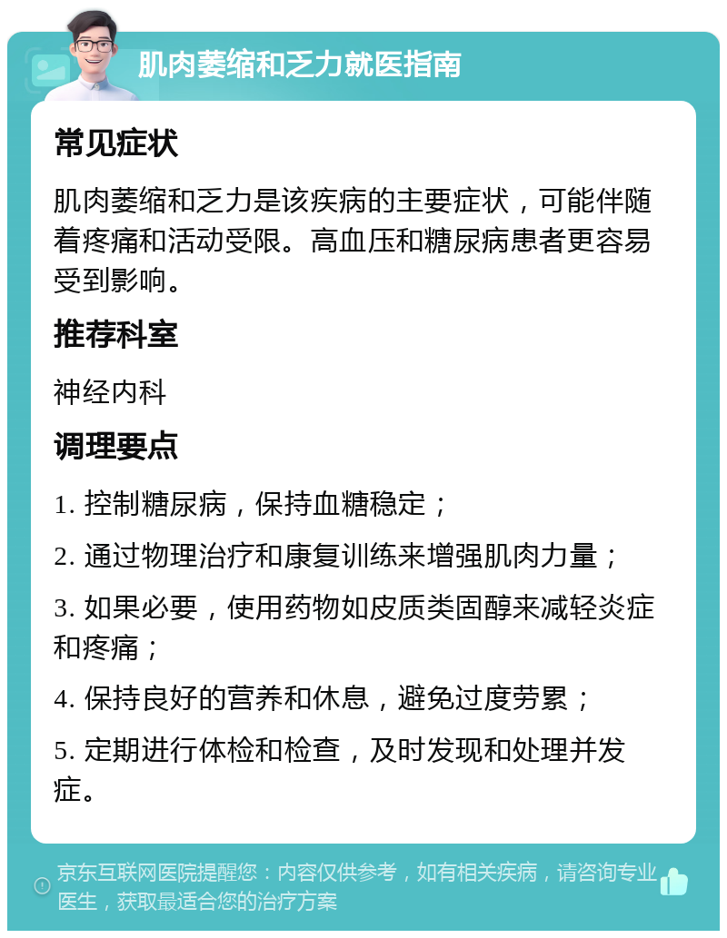 肌肉萎缩和乏力就医指南 常见症状 肌肉萎缩和乏力是该疾病的主要症状，可能伴随着疼痛和活动受限。高血压和糖尿病患者更容易受到影响。 推荐科室 神经内科 调理要点 1. 控制糖尿病，保持血糖稳定； 2. 通过物理治疗和康复训练来增强肌肉力量； 3. 如果必要，使用药物如皮质类固醇来减轻炎症和疼痛； 4. 保持良好的营养和休息，避免过度劳累； 5. 定期进行体检和检查，及时发现和处理并发症。