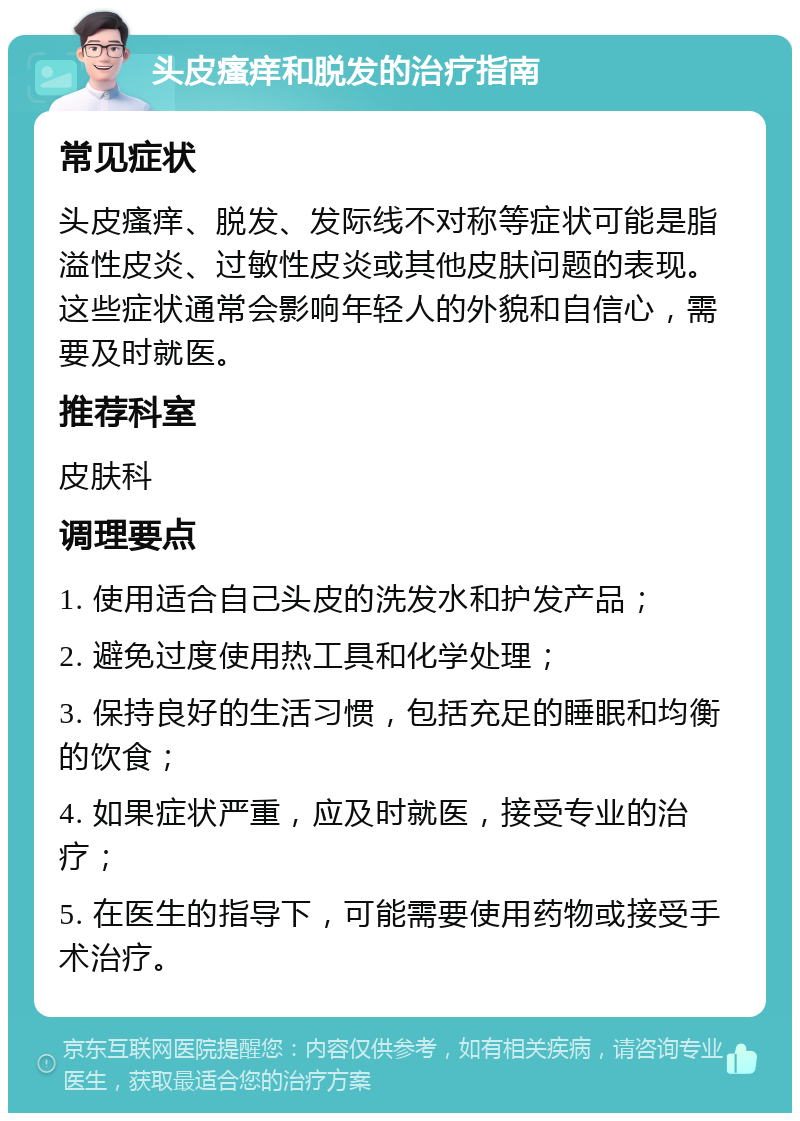 头皮瘙痒和脱发的治疗指南 常见症状 头皮瘙痒、脱发、发际线不对称等症状可能是脂溢性皮炎、过敏性皮炎或其他皮肤问题的表现。这些症状通常会影响年轻人的外貌和自信心，需要及时就医。 推荐科室 皮肤科 调理要点 1. 使用适合自己头皮的洗发水和护发产品； 2. 避免过度使用热工具和化学处理； 3. 保持良好的生活习惯，包括充足的睡眠和均衡的饮食； 4. 如果症状严重，应及时就医，接受专业的治疗； 5. 在医生的指导下，可能需要使用药物或接受手术治疗。