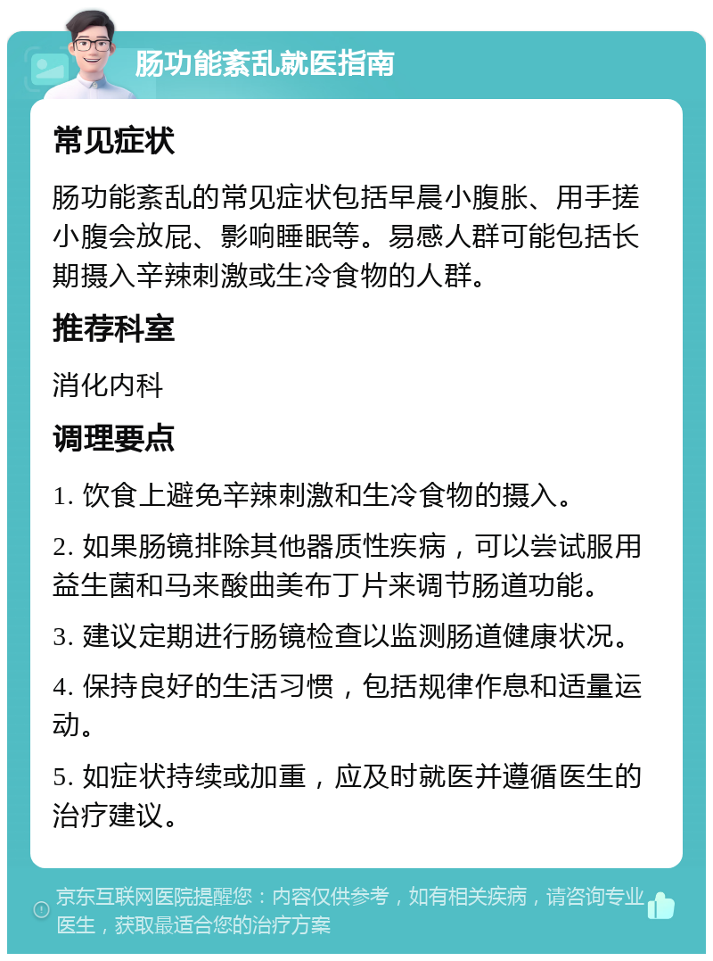 肠功能紊乱就医指南 常见症状 肠功能紊乱的常见症状包括早晨小腹胀、用手搓小腹会放屁、影响睡眠等。易感人群可能包括长期摄入辛辣刺激或生冷食物的人群。 推荐科室 消化内科 调理要点 1. 饮食上避免辛辣刺激和生冷食物的摄入。 2. 如果肠镜排除其他器质性疾病，可以尝试服用益生菌和马来酸曲美布丁片来调节肠道功能。 3. 建议定期进行肠镜检查以监测肠道健康状况。 4. 保持良好的生活习惯，包括规律作息和适量运动。 5. 如症状持续或加重，应及时就医并遵循医生的治疗建议。