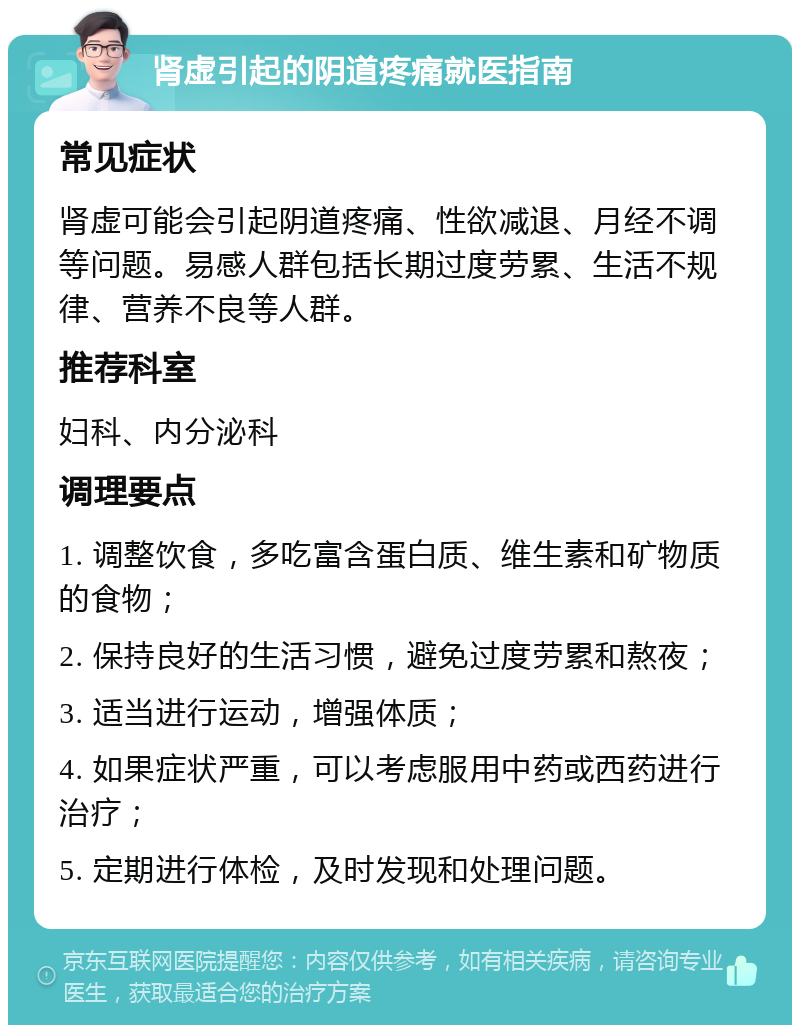 肾虚引起的阴道疼痛就医指南 常见症状 肾虚可能会引起阴道疼痛、性欲减退、月经不调等问题。易感人群包括长期过度劳累、生活不规律、营养不良等人群。 推荐科室 妇科、内分泌科 调理要点 1. 调整饮食，多吃富含蛋白质、维生素和矿物质的食物； 2. 保持良好的生活习惯，避免过度劳累和熬夜； 3. 适当进行运动，增强体质； 4. 如果症状严重，可以考虑服用中药或西药进行治疗； 5. 定期进行体检，及时发现和处理问题。