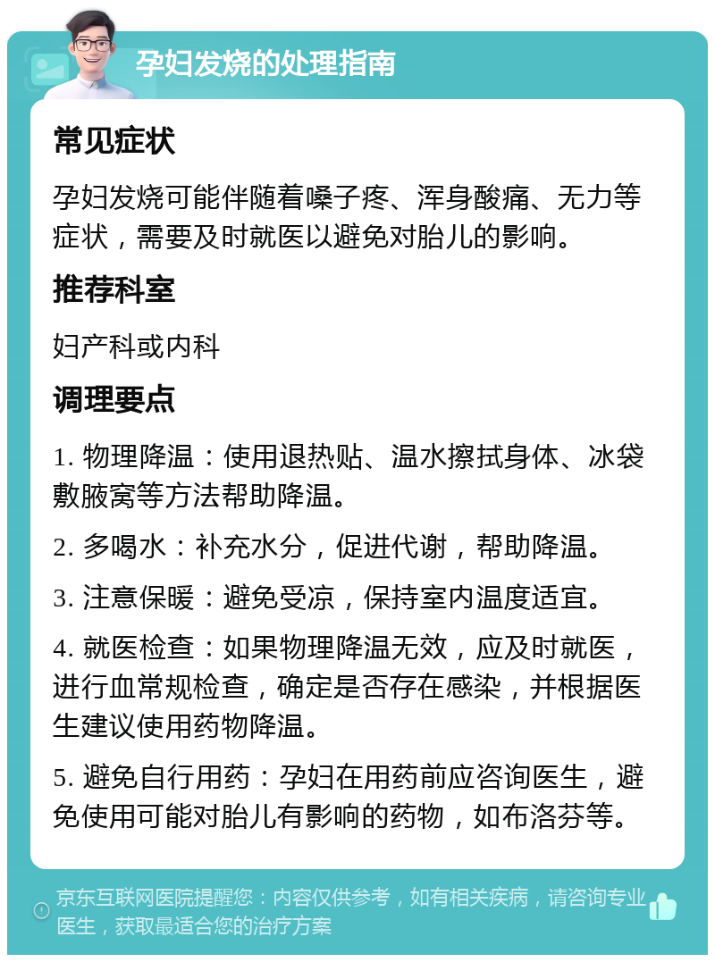 孕妇发烧的处理指南 常见症状 孕妇发烧可能伴随着嗓子疼、浑身酸痛、无力等症状，需要及时就医以避免对胎儿的影响。 推荐科室 妇产科或内科 调理要点 1. 物理降温：使用退热贴、温水擦拭身体、冰袋敷腋窝等方法帮助降温。 2. 多喝水：补充水分，促进代谢，帮助降温。 3. 注意保暖：避免受凉，保持室内温度适宜。 4. 就医检查：如果物理降温无效，应及时就医，进行血常规检查，确定是否存在感染，并根据医生建议使用药物降温。 5. 避免自行用药：孕妇在用药前应咨询医生，避免使用可能对胎儿有影响的药物，如布洛芬等。