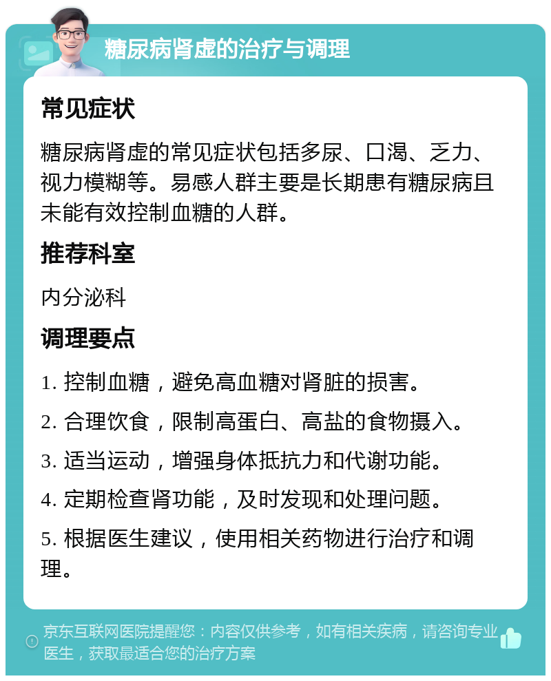 糖尿病肾虚的治疗与调理 常见症状 糖尿病肾虚的常见症状包括多尿、口渴、乏力、视力模糊等。易感人群主要是长期患有糖尿病且未能有效控制血糖的人群。 推荐科室 内分泌科 调理要点 1. 控制血糖，避免高血糖对肾脏的损害。 2. 合理饮食，限制高蛋白、高盐的食物摄入。 3. 适当运动，增强身体抵抗力和代谢功能。 4. 定期检查肾功能，及时发现和处理问题。 5. 根据医生建议，使用相关药物进行治疗和调理。