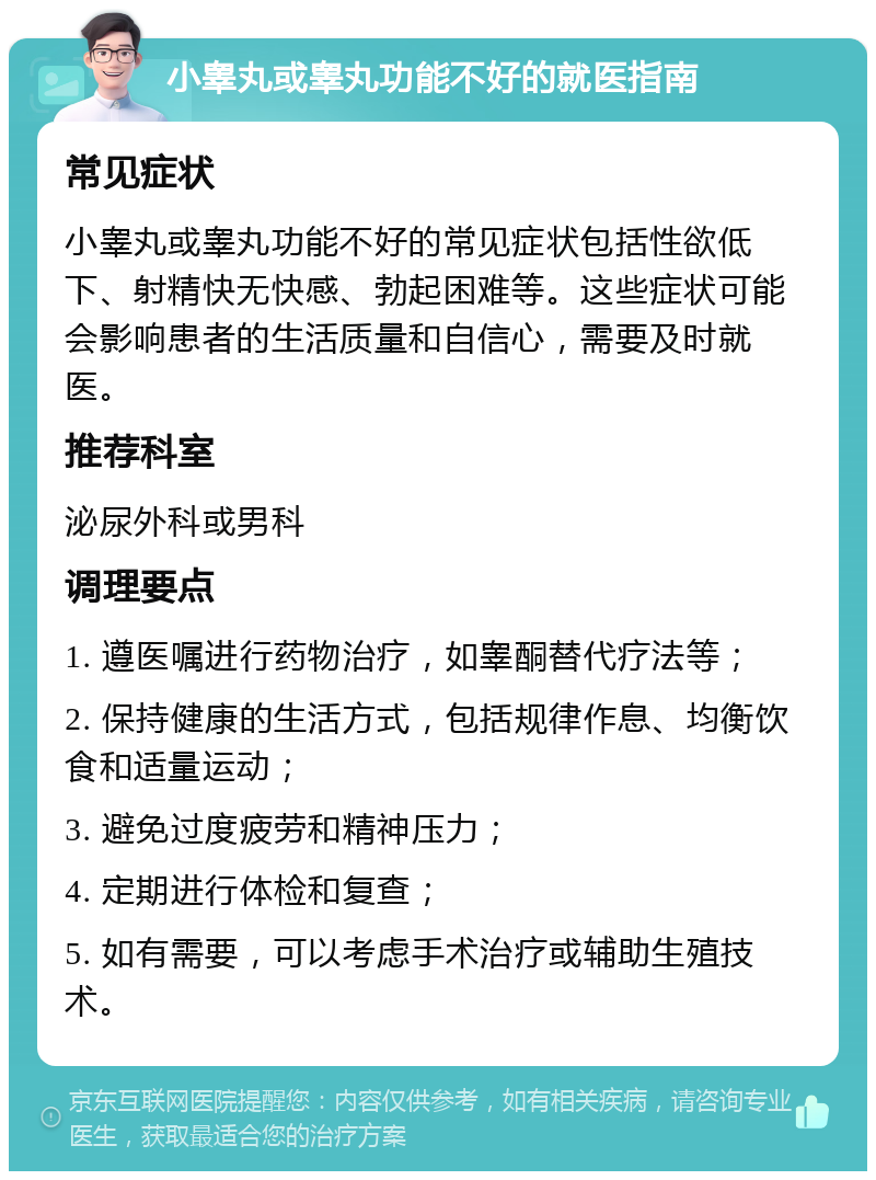 小睾丸或睾丸功能不好的就医指南 常见症状 小睾丸或睾丸功能不好的常见症状包括性欲低下、射精快无快感、勃起困难等。这些症状可能会影响患者的生活质量和自信心，需要及时就医。 推荐科室 泌尿外科或男科 调理要点 1. 遵医嘱进行药物治疗，如睾酮替代疗法等； 2. 保持健康的生活方式，包括规律作息、均衡饮食和适量运动； 3. 避免过度疲劳和精神压力； 4. 定期进行体检和复查； 5. 如有需要，可以考虑手术治疗或辅助生殖技术。