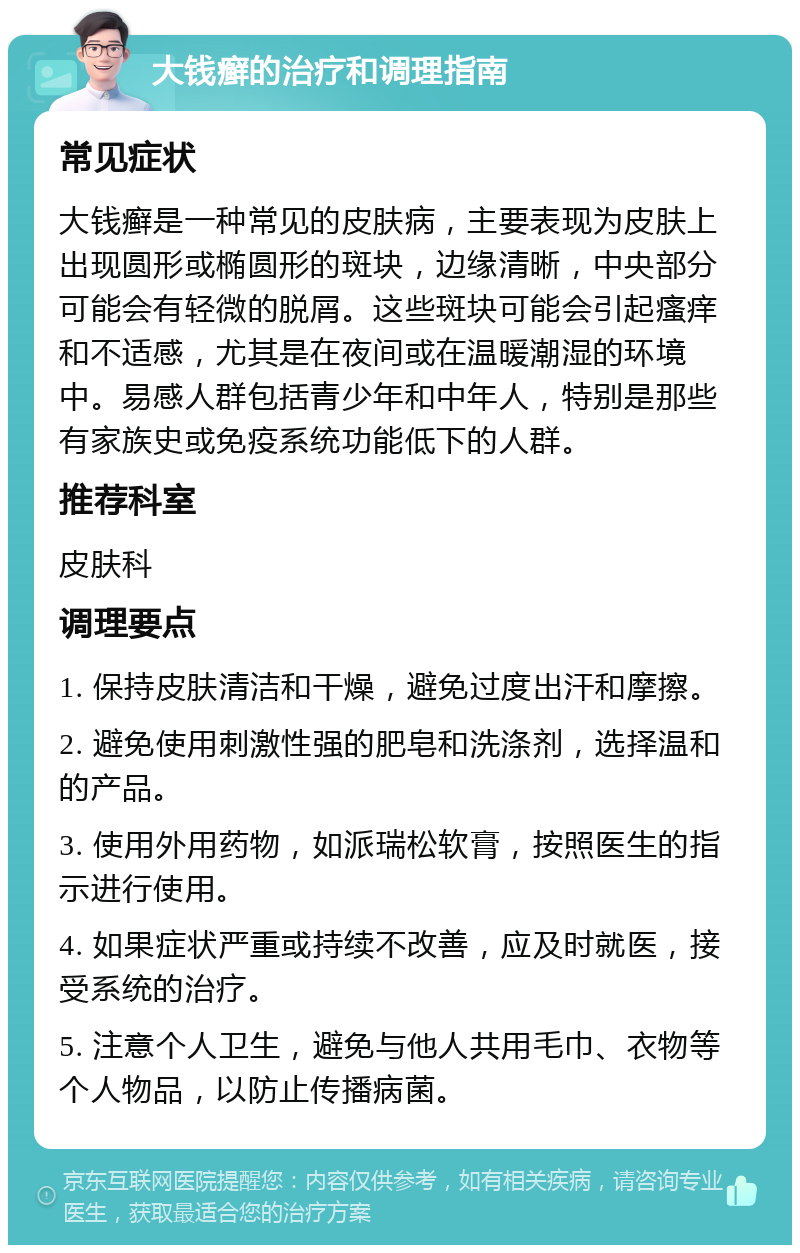 大钱癣的治疗和调理指南 常见症状 大钱癣是一种常见的皮肤病，主要表现为皮肤上出现圆形或椭圆形的斑块，边缘清晰，中央部分可能会有轻微的脱屑。这些斑块可能会引起瘙痒和不适感，尤其是在夜间或在温暖潮湿的环境中。易感人群包括青少年和中年人，特别是那些有家族史或免疫系统功能低下的人群。 推荐科室 皮肤科 调理要点 1. 保持皮肤清洁和干燥，避免过度出汗和摩擦。 2. 避免使用刺激性强的肥皂和洗涤剂，选择温和的产品。 3. 使用外用药物，如派瑞松软膏，按照医生的指示进行使用。 4. 如果症状严重或持续不改善，应及时就医，接受系统的治疗。 5. 注意个人卫生，避免与他人共用毛巾、衣物等个人物品，以防止传播病菌。