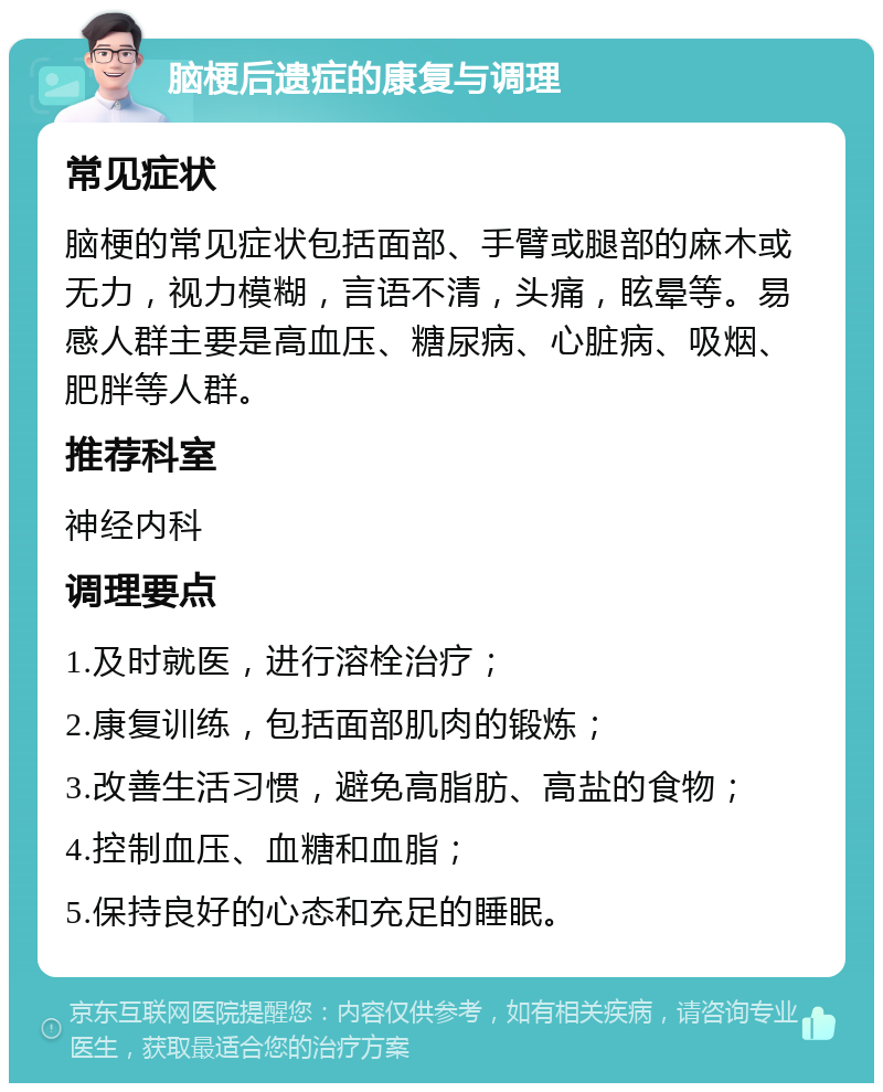 脑梗后遗症的康复与调理 常见症状 脑梗的常见症状包括面部、手臂或腿部的麻木或无力，视力模糊，言语不清，头痛，眩晕等。易感人群主要是高血压、糖尿病、心脏病、吸烟、肥胖等人群。 推荐科室 神经内科 调理要点 1.及时就医，进行溶栓治疗； 2.康复训练，包括面部肌肉的锻炼； 3.改善生活习惯，避免高脂肪、高盐的食物； 4.控制血压、血糖和血脂； 5.保持良好的心态和充足的睡眠。