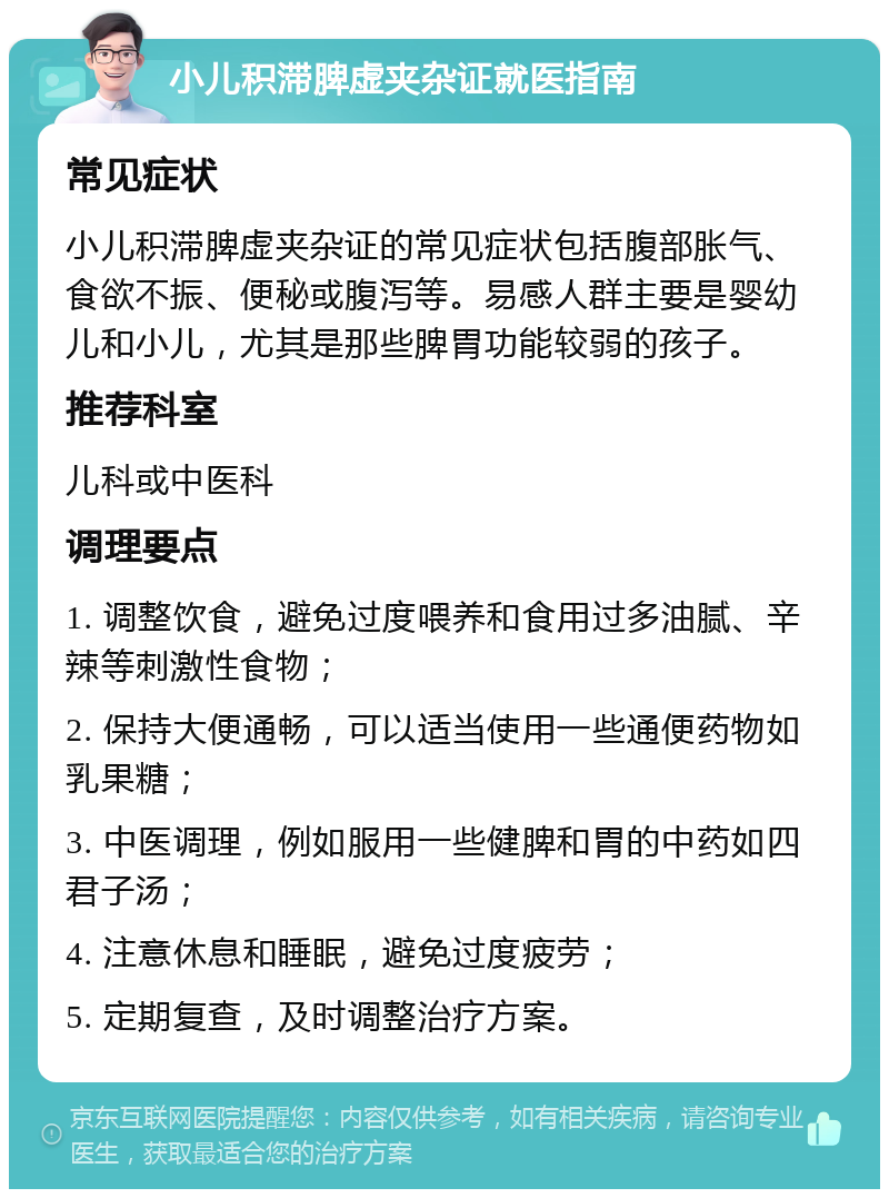 小儿积滞脾虚夹杂证就医指南 常见症状 小儿积滞脾虚夹杂证的常见症状包括腹部胀气、食欲不振、便秘或腹泻等。易感人群主要是婴幼儿和小儿，尤其是那些脾胃功能较弱的孩子。 推荐科室 儿科或中医科 调理要点 1. 调整饮食，避免过度喂养和食用过多油腻、辛辣等刺激性食物； 2. 保持大便通畅，可以适当使用一些通便药物如乳果糖； 3. 中医调理，例如服用一些健脾和胃的中药如四君子汤； 4. 注意休息和睡眠，避免过度疲劳； 5. 定期复查，及时调整治疗方案。