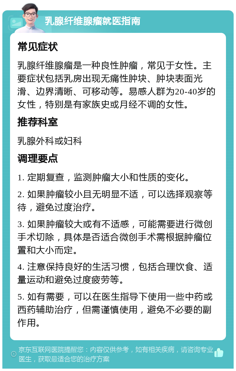 乳腺纤维腺瘤就医指南 常见症状 乳腺纤维腺瘤是一种良性肿瘤，常见于女性。主要症状包括乳房出现无痛性肿块、肿块表面光滑、边界清晰、可移动等。易感人群为20-40岁的女性，特别是有家族史或月经不调的女性。 推荐科室 乳腺外科或妇科 调理要点 1. 定期复查，监测肿瘤大小和性质的变化。 2. 如果肿瘤较小且无明显不适，可以选择观察等待，避免过度治疗。 3. 如果肿瘤较大或有不适感，可能需要进行微创手术切除，具体是否适合微创手术需根据肿瘤位置和大小而定。 4. 注意保持良好的生活习惯，包括合理饮食、适量运动和避免过度疲劳等。 5. 如有需要，可以在医生指导下使用一些中药或西药辅助治疗，但需谨慎使用，避免不必要的副作用。